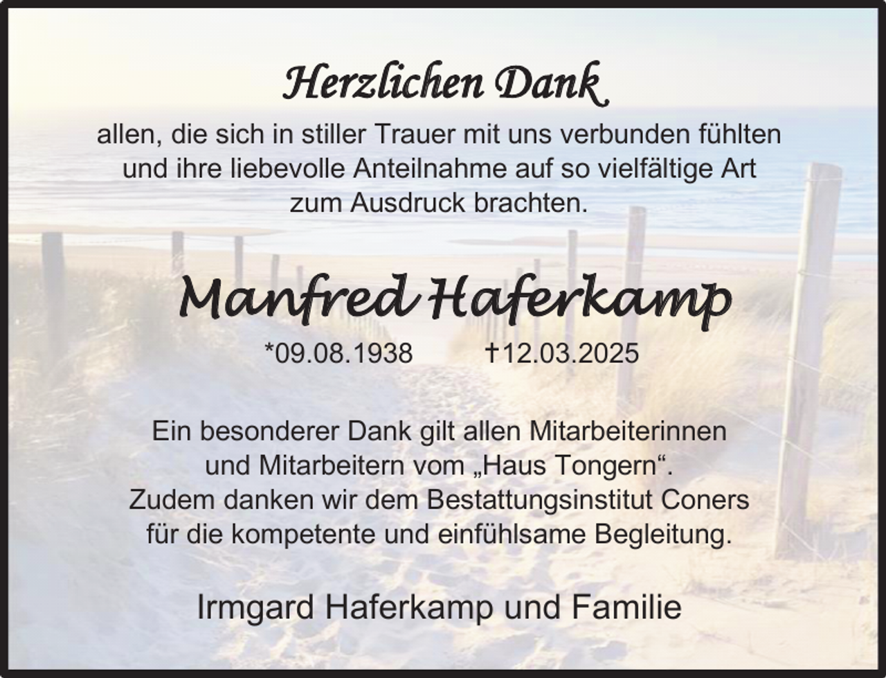 <p>Herzlichen Dank<br />allen, die sich in stiller Trauer mit uns verbunden fühlten<br />und ihre liebevolle Anteilnahme auf so vielfältige Art<br />zum Ausdruck brachten.</p>
<p>Manfred Haferkamp<br />*09.08.1938</p>
<p>12.03.2025</p>
<p>Ein besonderer Dank gilt allen Mitarbeiterinnen<br />und Mitarbeitern vom „Haus Tongern“.<br />Zudem danken wir dem Bestattungsinstitut Coners<br />für die kompetente und einfühlsame Begleitung.</p>
<p>Irmgard Haferkamp und Familie</p>