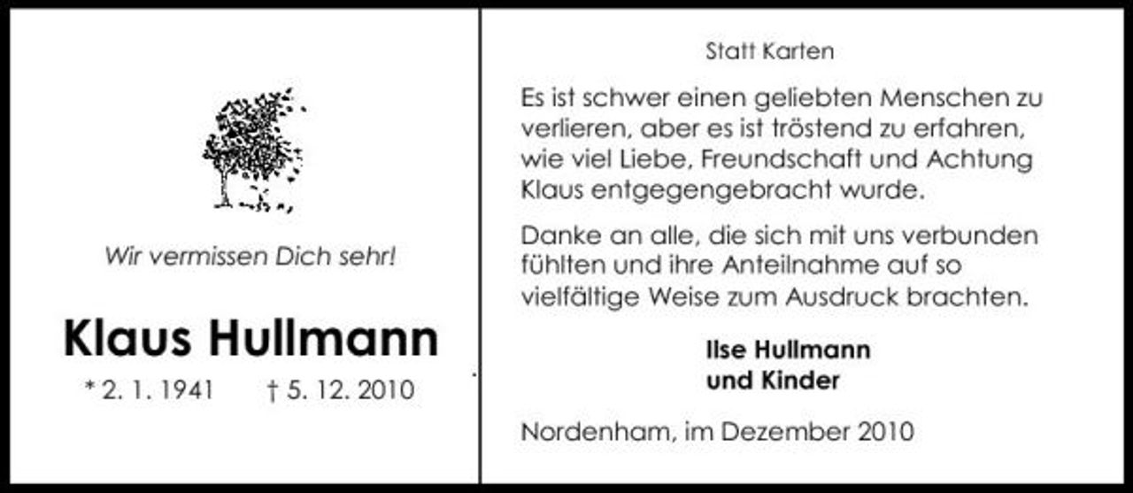 <p>Statt Karten</p><p>Es ist schwer einen geliebten Menschen zu verlieren, aber es ist tröstend zu erfahren, wie viel Liebe, Freundschaft und Achtung Klaus entgegengebracht wurde. Wir vermissen Dich sehr! Danke an alle, die sich mit uns verbunden fühlten und ihre Anteilnahme auf so vielfältige Weise zum Ausdruck brachten. Ilse Hullmann und Kinder Nordenham, im Dezember 2010</p><p>Klaus Hullmann<br />* 2. 1. 1941 † 5. 12. 2010</p>