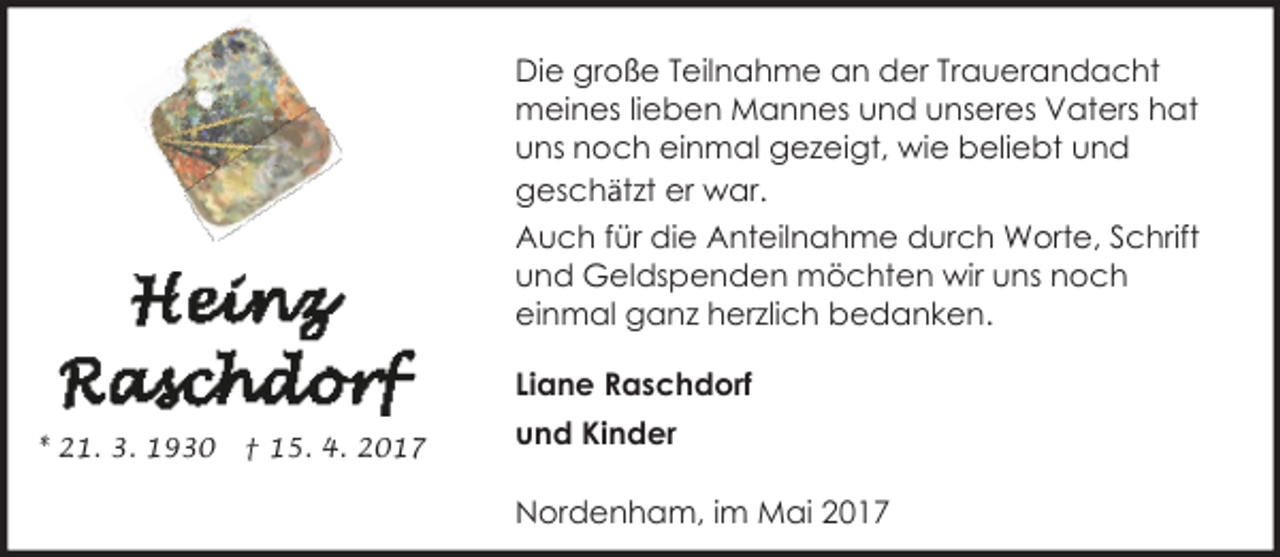 <p>Die große Teilnahme an der Trauerandacht<br />meines lieben Mannes und unseres Vaters hat<br />uns noch einmal gezeigt, wie beliebt und<br />geschätzt er war.<br />Auch für die Anteilnahme durch Worte, Schrift<br />und Geldspenden möchten wir uns noch<br />einmal ganz herzlich bedanken.<br />Liane Raschdorf<br />* 21. 3. 1930</p><p>† 15. 4. 2017</p><p>und Kinder<br />Nordenham, im Mai 2017</p>