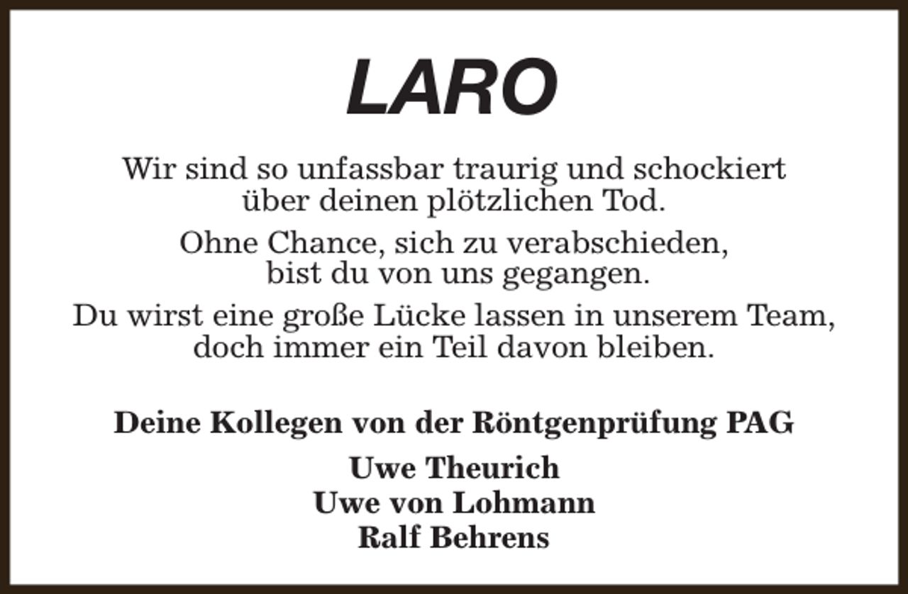 <p>LARO<br />Wir sind so unfassbar traurig und schockiert<br />über deinen plötzlichen Tod.<br />Ohne Chance, sich zu verabschieden,<br />bist du von uns gegangen.<br />Du wirst eine große Lücke lassen in unserem Team,<br />doch immer ein Teil davon bleiben.<br />Deine Kollegen von der Röntgenprüfung PAG<br />Uwe Theurich<br />Uwe von Lohmann<br />Ralf Behrens</p>