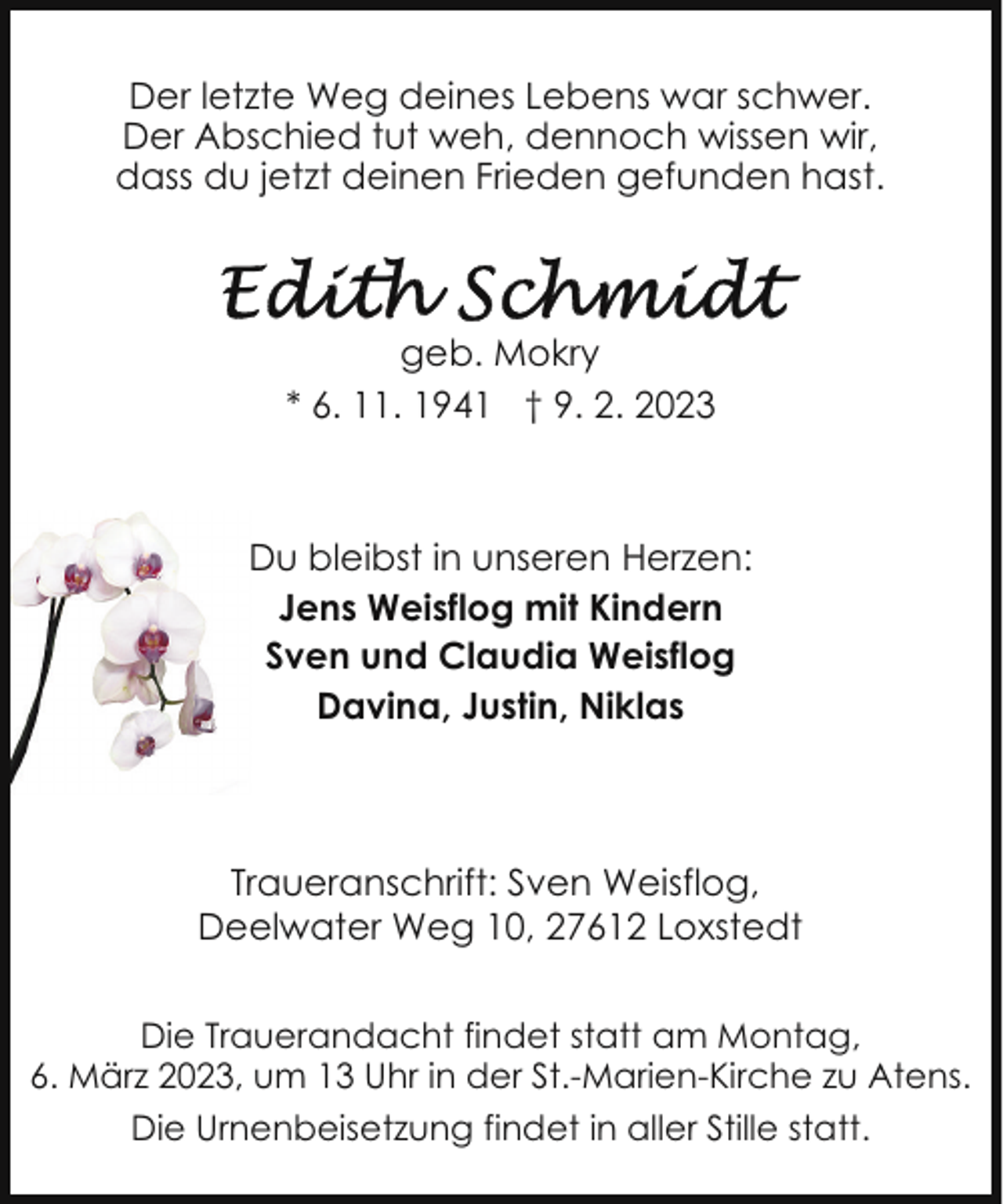 <p>Der letzte Weg deines Lebens war schwer.<br />Der Abschied tut weh, dennoch wissen wir,<br />dass du jetzt deinen Frieden gefunden hast.</p><p>geb. Mokry<br />* 6. 11. 1941 † 9. 2. 2023</p><p>Du bleibst in unseren Herzen:<br />Jens Weisflog mit Kindern<br />Sven und Claudia Weisflog<br />Davina, Justin, Niklas</p><p>Traueranschrift: Sven Weisflog,<br />Deelwater Weg 10, 27612 Loxstedt<br />Die Trauerandacht findet statt am Montag,<br />6. März 2023, um 13 Uhr in der St.-Marien-Kirche zu Atens.<br />Die Urnenbeisetzung findet in aller Stille statt.</p>