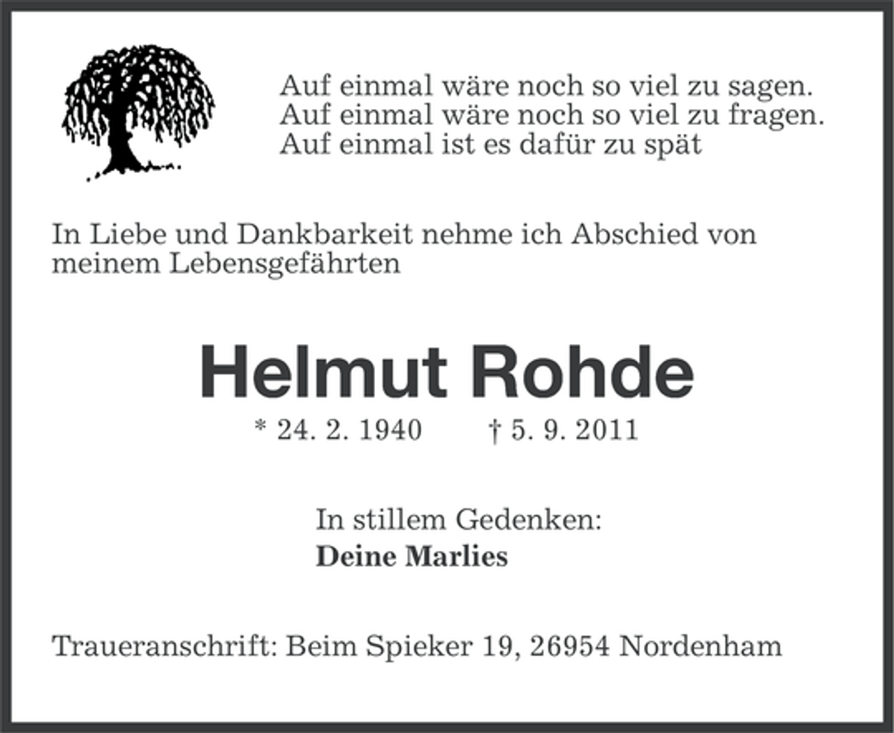 <p>Auf einmal wäre noch so viel zu sagen.<br />Auf einmal wäre noch so viel zu fragen.<br />Auf einmal ist es dafür zu spät<br />In Liebe und Dankbarkeit nehme ich Abschied von<br />meinem Lebensgefährten</p><p>Helmut Rohde<br />* 24. 2. 1940</p><p>† 5. 9. 2011</p><p>In stillem Gedenken:<br />Deine Marlies<br />Traueranschrift: Beim Spieker 19, 26954 Nordenham</p>
