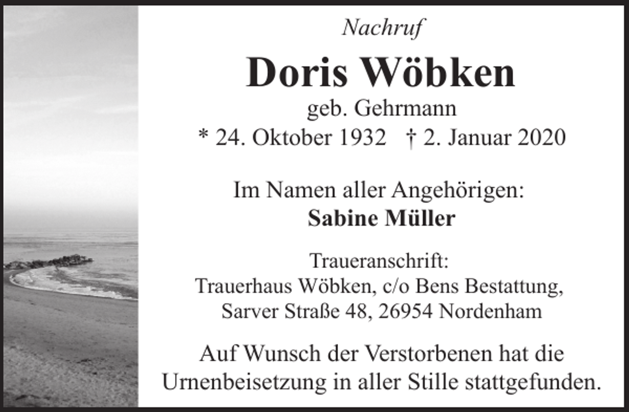 <p>Nachruf</p><p>Doris Wöbken</p><p>geb. Gehrmann<br />* 24. Oktober 1932 † 2. Januar 2020<br />Im Namen aller Angehörigen:<br />Sabine Müller<br />Traueranschrift:<br />Trauerhaus Wöbken, c/o Bens Bestattung,<br />Sarver Straße 48, 26954 Nordenham</p><p>Auf Wunsch der Verstorbenen hat die<br />Urnenbeisetzung in aller Stille stattgefunden.</p>