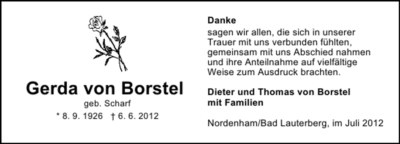 <p>Gerda von Borstel<br />geb. Scharf<br />* 8. 9. 1926 † 6. 6. 2012</p><p>Danke<br />sagen wir allen, die sich in unserer<br />Trauer mit uns verbunden fühlten,<br />gemeinsam mit uns Abschied nahmen<br />und ihre Anteilnahme auf vielfältige<br />Weise zum Ausdruck brachten.<br />Dieter und Thomas von Borstel<br />mit Familien<br />Nordenham/Bad Lauterberg, im Juli 2012</p>