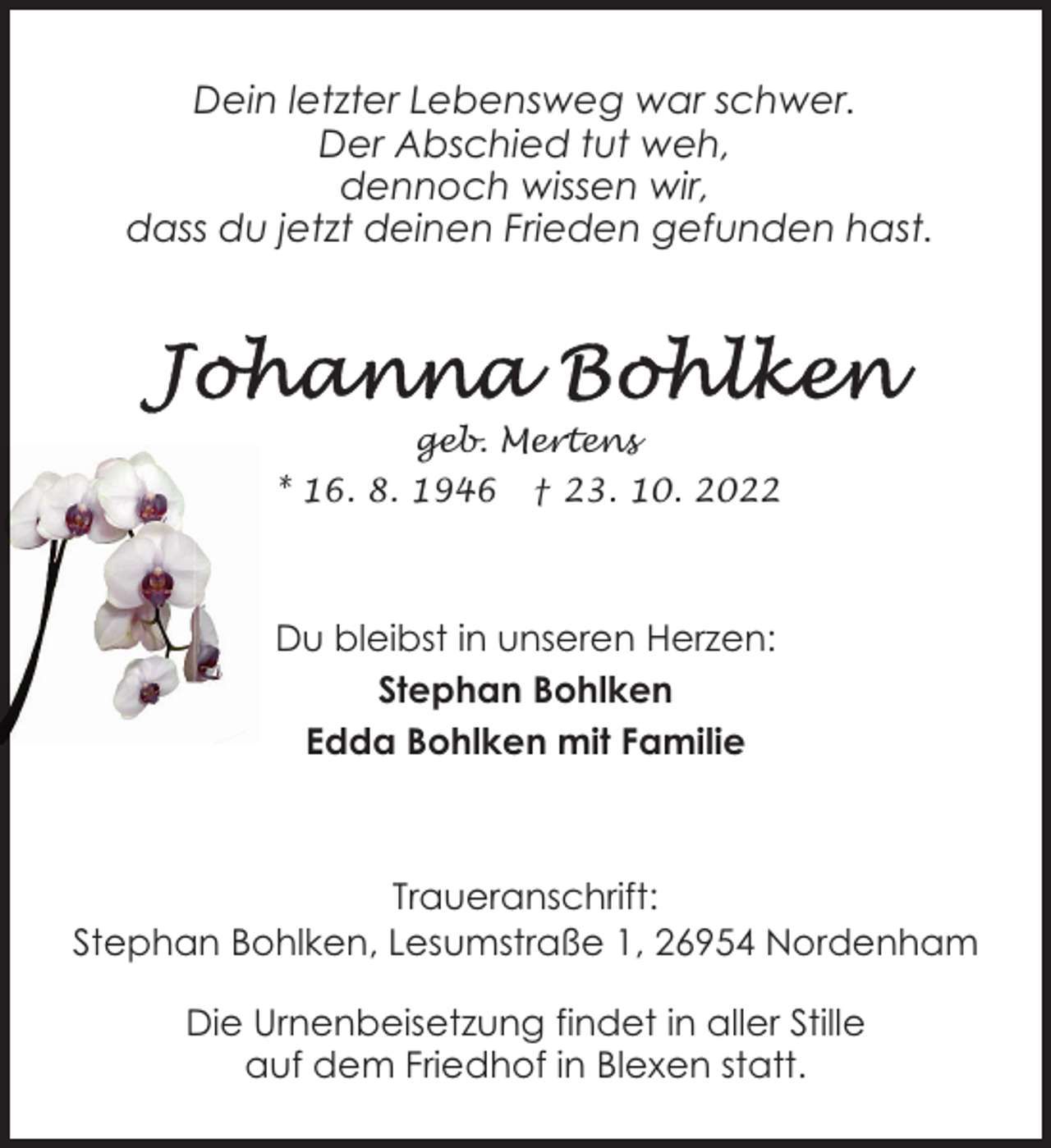 <p>Dein letzter Lebensweg war schwer.<br />Der Abschied tut weh,<br />dennoch wissen wir,<br />dass du jetzt deinen Frieden gefunden hast.</p><p>geb. Mertens<br />* 16. 8. 1946</p><p>† 23. 10. 2022</p><p>Du bleibst in unseren Herzen:<br />Stephan Bohlken<br />Edda Bohlken mit Familie</p><p>Traueranschrift:<br />Stephan Bohlken, Lesumstraße 1, 26954 Nordenham<br />Die Urnenbeisetzung findet in aller Stille<br />auf dem Friedhof in Blexen statt.</p>