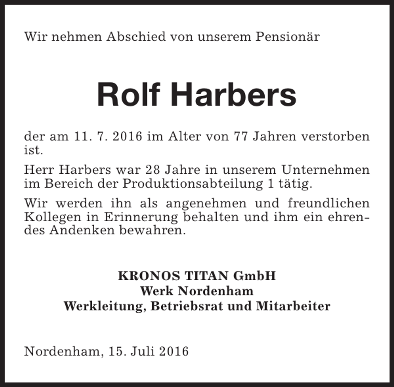 <p>Wir nehmen Abschied von unserem Pensionär</p><p>Rolf Harbers<br />der am 11. 7. 2016 im Alter von 77 Jahren verstorben<br />ist.<br />Herr Harbers war 28 Jahre in unserem Unternehmen<br />im Bereich der Produktionsabteilung 1 tätig.<br />Wir werden ihn als angenehmen und freundlichen<br />Kollegen in Erinnerung behalten und ihm ein ehrendes Andenken bewahren.<br />KRONOS TITAN GmbH<br />Werk Nordenham<br />Werkleitung, Betriebsrat und Mitarbeiter<br />Nordenham, 15. Juli 2016</p>
