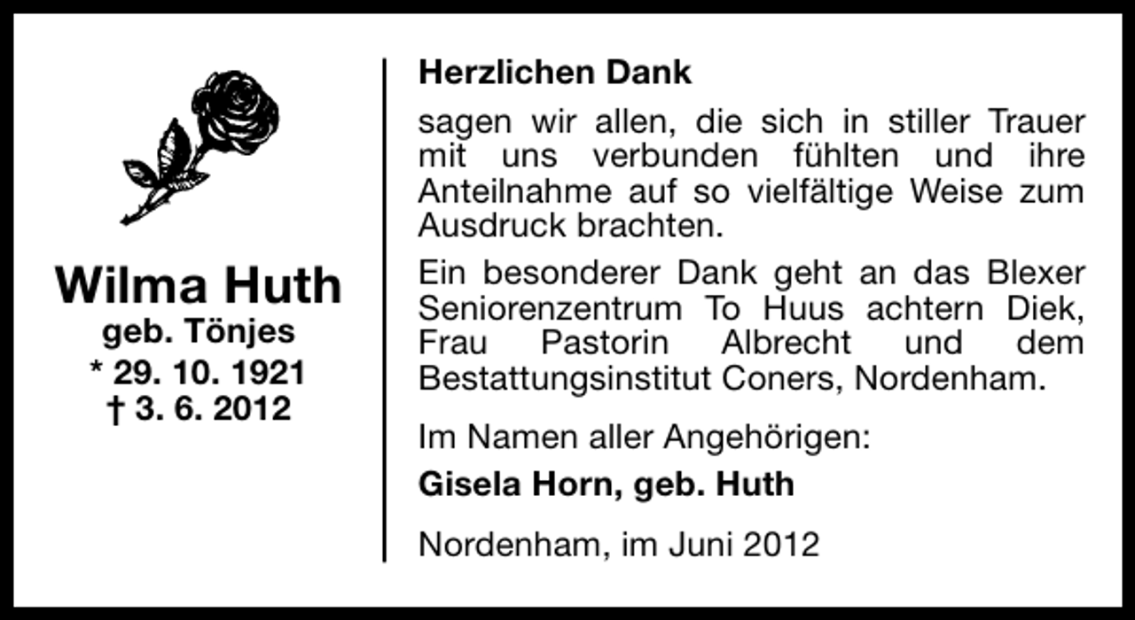 <p>Wilma Huth<br />geb. Tönjes<br />* 29. 10. 1921<br />† 3. 6. 2012</p><p>Herzlichen Dank<br />sagen wir allen, die sich in stiller Trauer<br />mit uns verbunden fühlten und ihre<br />Anteilnahme auf so vielfältige Weise zum<br />Ausdruck brachten.<br />Ein besonderer Dank geht an das Blexer<br />Seniorenzentrum To Huus achtern Diek,<br />Frau Pastorin Albrecht und dem<br />Bestattungsinstitut Coners, Nordenham.<br />Im Namen aller Angehörigen:<br />Gisela Horn, geb. Huth<br />Nordenham, im Juni 2012</p>