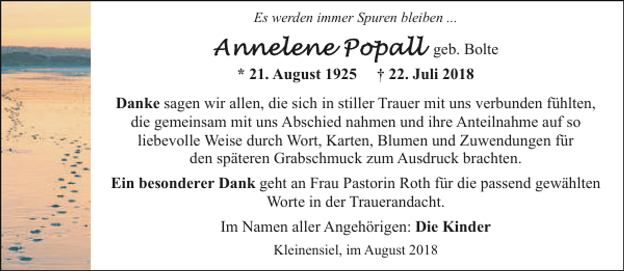 <p>Es werden immer Spuren bleiben ...</p><p>geb. Bolte<br />* 21. August 1925</p><p>† 22. Juli 2018</p><p>Danke sagen wir allen, die sich in stiller Trauer mit uns verbunden fühlten,<br />die gemeinsam mit uns Abschied nahmen und ihre Anteilnahme auf so<br />liebevolle Weise durch Wort, Karten, Blumen und Zuwendungen für<br />den späteren Grabschmuck zum Ausdruck brachten.<br />Ein besonderer Dank geht an Frau Pastorin Roth für die passend gewählten<br />Worte in der Trauerandacht.<br />Im Namen aller Angehörigen: Die Kinder<br />Kleinensiel, im August 2018</p>