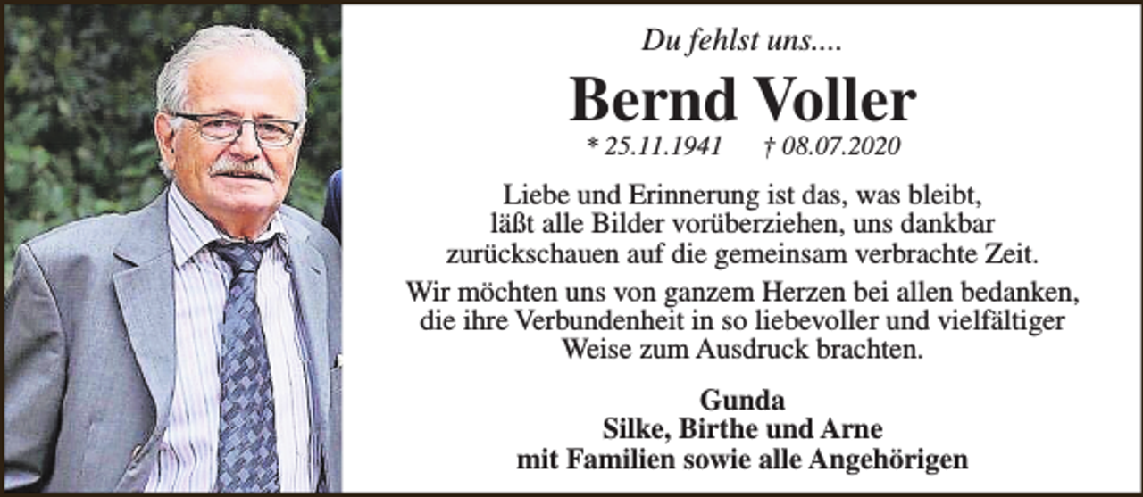 <p>Du fehlst uns....</p><p>Bernd Voller<br />* 25.11.1941</p><p>† 08.07.2020</p><p>Liebe und Erinnerung ist das, was bleibt,<br />läßt alle Bilder vorüberziehen, uns dankbar<br />zurückschauen auf die gemeinsam verbrachte Zeit.<br />Wir möchten uns von ganzem Herzen bei allen bedanken,<br />die ihre Verbundenheit in so liebevoller und vielfältiger<br />Weise zum Ausdruck brachten.<br />Gunda<br />Silke, Birthe und Arne<br />mit Familien sowie alle Angehörigen</p>