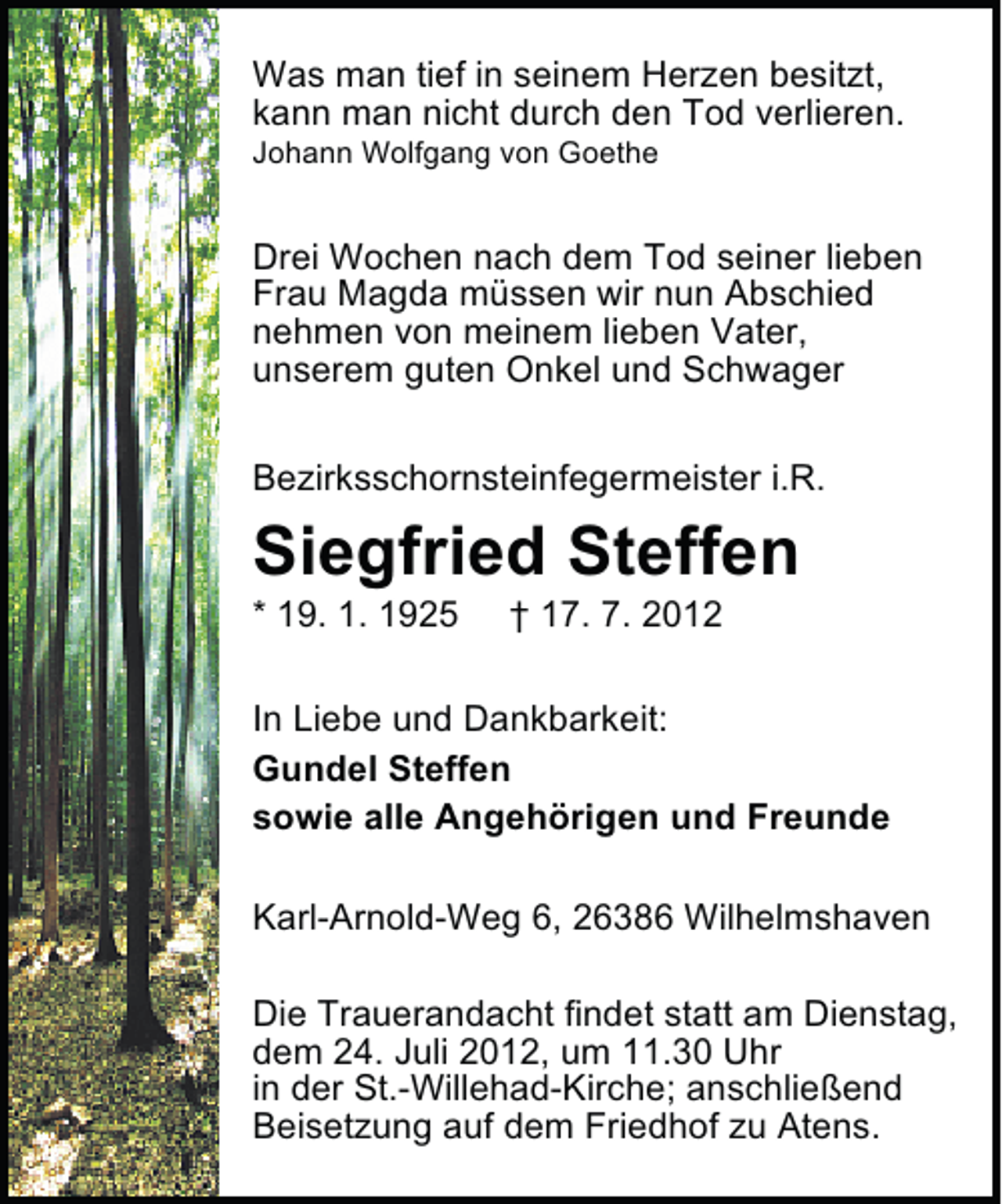 <p>Was man tief in seinem Herzen besitzt,<br />kann man nicht durch den Tod verlieren.<br />Johann Wolfgang von Goethe</p>
<p>Drei Wochen nach dem Tod seiner lieben<br />Frau Magda müssen wir nun Abschied<br />nehmen von meinem lieben Vater,<br />unserem guten Onkel und Schwager<br />Bezirksschornsteinfegermeister i.R.</p>
<p>Siegfried Steffen</p>
<p>* 19. 1. 1925</p>
<p>† 17. 7. 2012</p>
<p>In Liebe und Dankbarkeit:<br />Gundel Steffen<br />sowie alle Angehörigen und Freunde<br />Karl-Arnold-Weg 6, 26386 Wilhelmshaven<br />Die Trauerandacht findet statt am Dienstag,<br />dem 24. Juli 2012, um 11.30 Uhr<br />in der St.-Willehad-Kirche; anschließend<br />Beisetzung auf dem Friedhof zu Atens.</p>