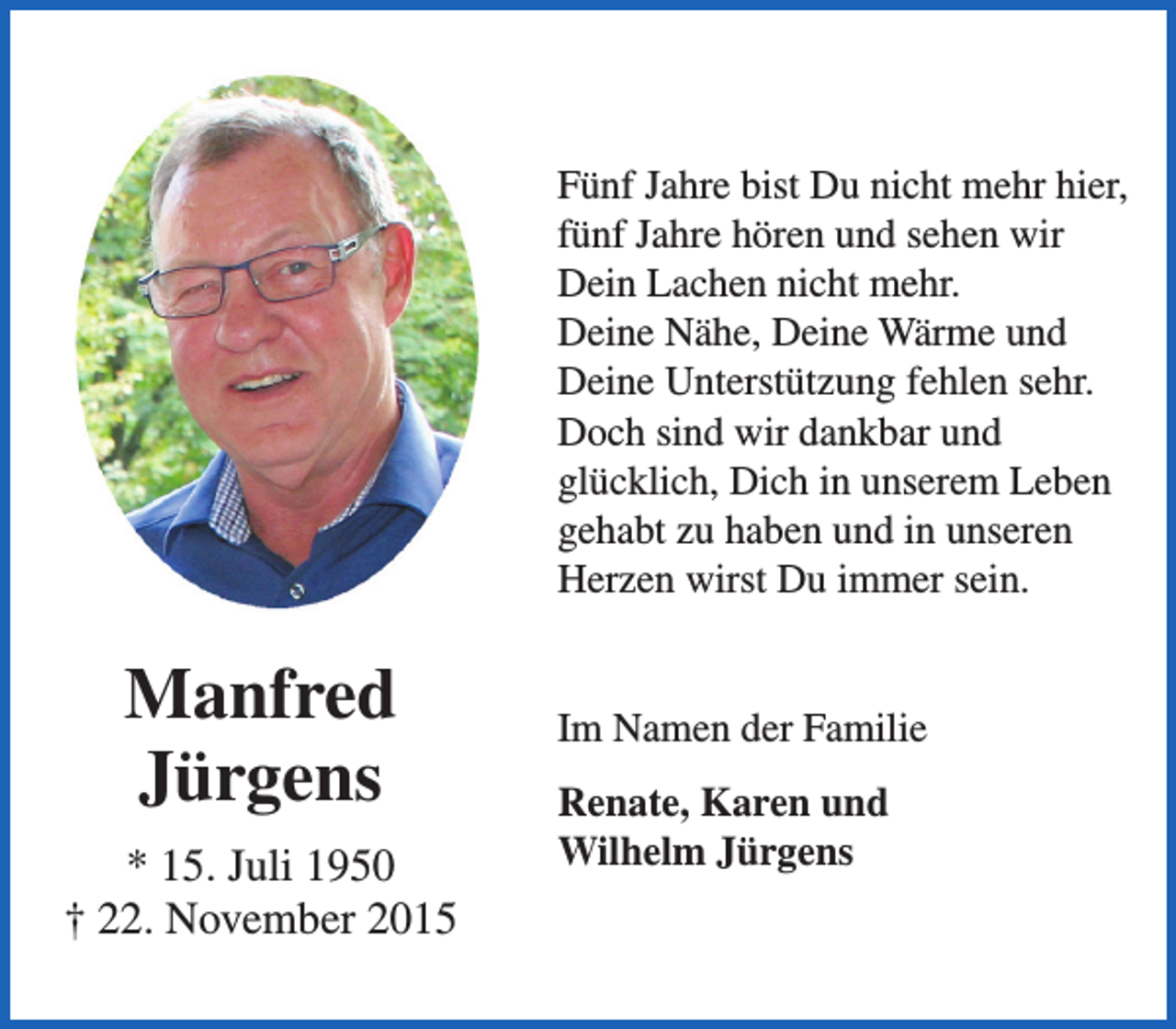 <p>Fünf Jahre bist Du nicht mehr hier,<br />fünf Jahre hören und sehen wir<br />Dein Lachen nicht mehr.<br />Deine Nähe, Deine Wärme und<br />Deine Unterstützung fehlen sehr.<br />Doch sind wir dankbar und<br />glücklich, Dich in unserem Leben<br />gehabt zu haben und in unseren<br />Herzen wirst Du immer sein.</p><p>Manfred<br />Jürgens<br />* 15. Juli 1950<br />† 22. November 2015</p><p>Im Namen der Familie<br />Renate, Karen und<br />Wilhelm Jürgens</p>