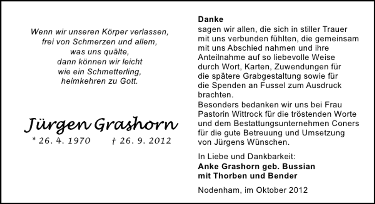 <p>Wenn wir unseren Körper verlassen,<br />frei von Schmerzen und allem,<br />was uns quälte,<br />dann können wir leicht<br />wie ein Schmetterling,<br />heimkehren zu Gott.</p>
<p>* 26. 4. 1970</p>
<p>† 26. 9. 2012</p>
<p>Danke<br />sagen wir allen, die sich in stiller Trauer<br />mit uns verbunden fühlten, die gemeinsam<br />mit uns Abschied nahmen und ihre<br />Anteilnahme auf so liebevolle Weise<br />durch Wort, Karten, Zuwendungen für<br />die spätere Grabgestaltung sowie für<br />die Spenden an Fussel zum Ausdruck<br />brachten.<br />Besonders bedanken wir uns bei Frau<br />Pastorin Wittrock für die tröstenden Worte<br />und dem Bestattungsunternehmen Coners<br />für die gute Betreuung und Umsetzung<br />von Jürgens Wünschen.<br />In Liebe und Dankbarkeit:<br />Anke Grashorn geb. Bussian<br />mit Thorben und Bender<br />Nodenham, im Oktober 2012</p>