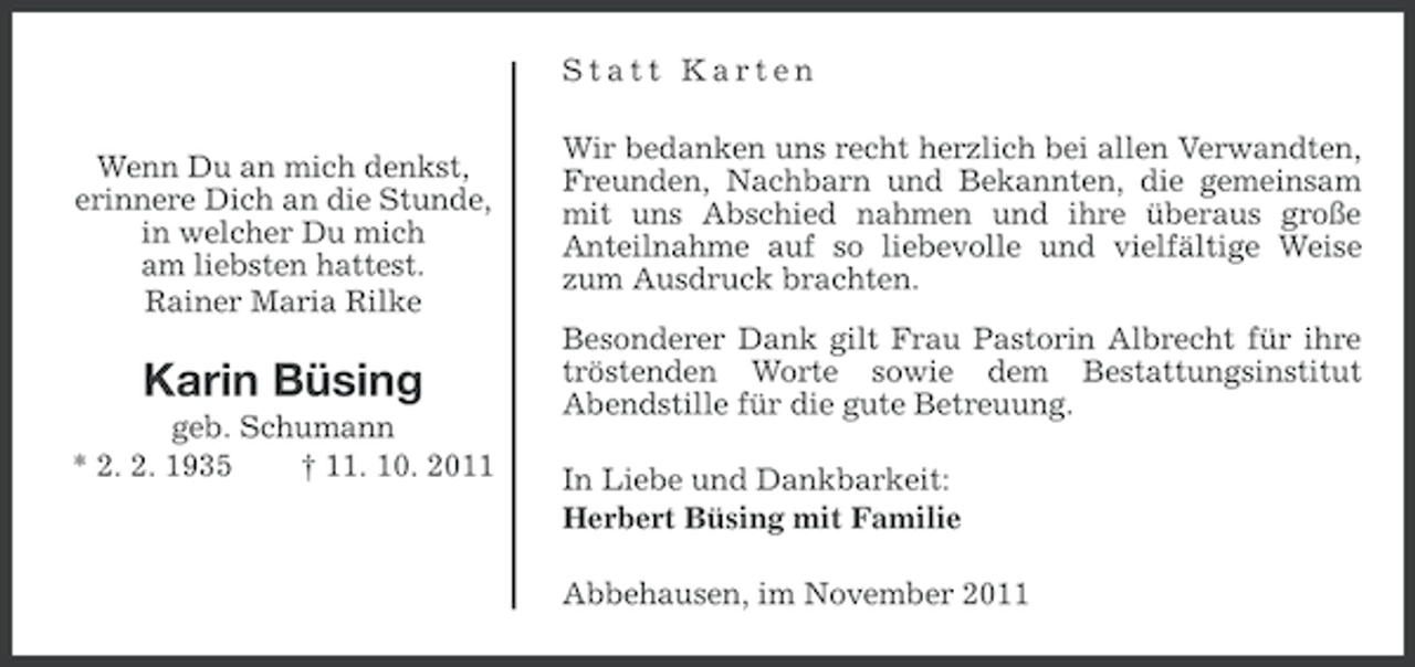 <p>Statt Karten<br />Wenn Du an mich denkst,<br />erinnere Dich an die Stunde,<br />in welcher Du mich<br />am liebsten hattest.<br />Rainer Maria Rilke</p><p>Karin Büsing<br />geb. Schumann<br />* 2. 2. 1935<br />† 11. 10. 2011</p><p>Wir bedanken uns recht herzlich bei allen Verwandten,<br />Freunden, Nachbarn und Bekannten, die gemeinsam<br />mit uns Abschied nahmen und ihre überaus große<br />Anteilnahme auf so liebevolle und vielfältige Weise<br />zum Ausdruck brachten.<br />Besonderer Dank gilt Frau Pastorin Albrecht für ihre<br />tröstenden Worte sowie dem Bestattungsinstitut<br />Abendstille für die gute Betreuung.<br />In Liebe und Dankbarkeit:<br />Herbert Büsing mit Familie<br />Abbehausen, im November 2011</p>