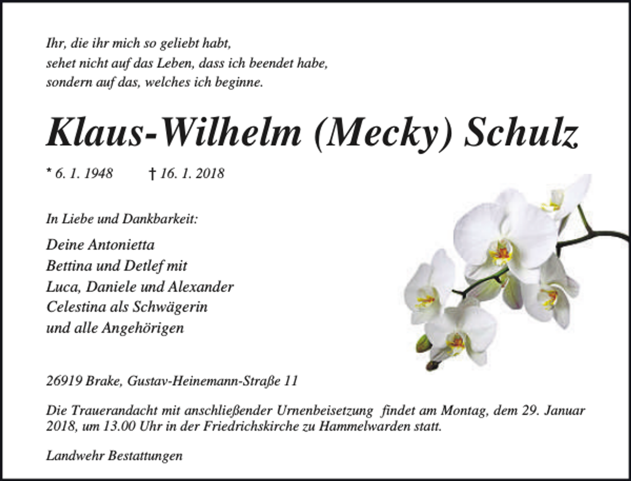<p>Ihr, die ihr mich so geliebt habt,<br />sehet nicht auf das Leben, dass ich beendet habe,<br />sondern auf das, welches ich beginne.</p>
<p>Klaus-Wilhelm (Mecky) Schulz<br />* 6. 1. 1948</p>
<p>† 16. 1. 2018</p>
<p>In Liebe und Dankbarkeit:</p>
<p>Deine Antonietta<br />Bettina und Detlef mit<br />Luca, Daniele und Alexander<br />Celestina als Schwägerin<br />und alle Angehörigen<br />26919 Brake, Gustav-Heinemann-Straße 11<br />Die Trauerandacht mit anschließender Urnenbeisetzung findet am Montag, dem 29. Januar<br />2018, um 13.00 Uhr in der Friedrichskirche zu Hammelwarden statt.<br />Landwehr Bestattungen</p>