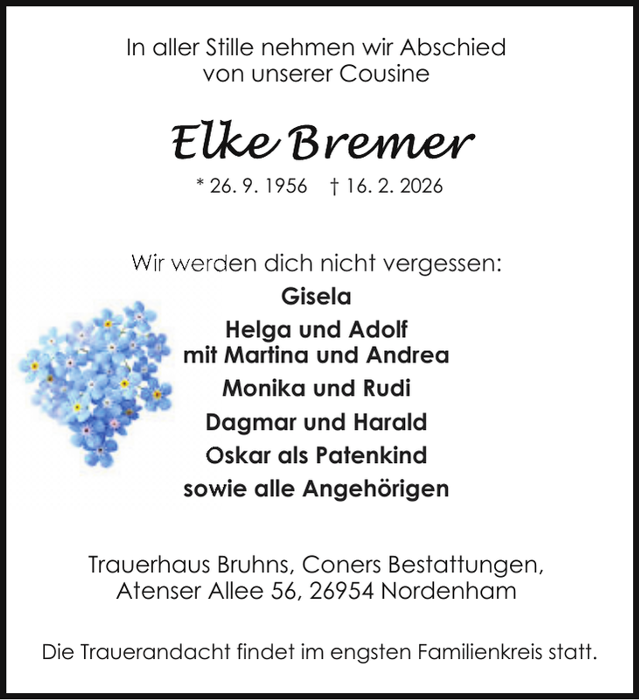 <p>In aller Stille nehmen wir Abschied<br />von unserer Cousine</p>
<p>* 26. 9. 1956</p>
<p>† 16. 2. 2026</p>
<p>Wir werden dich nicht vergessen:<br />Gisela<br />Helga und Adolf<br />mit Martina und Andrea<br />Monika und Rudi<br />Dagmar und Harald<br />Oskar als Patenkind<br />sow<br />wie alle Angehörigen<br />Trauerhaus Bruhns, Coners Bestattungen,<br />Atenser Allee 56, 26954 Nordenham<br />Die Trauerandacht findet im engsten Familienkreis statt.</p>