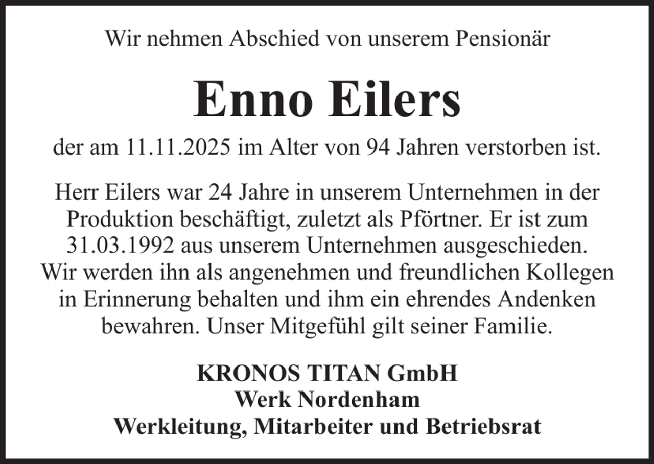 <p>Wir nehmen Abschied von unserem Pensionär</p><p>Enno Eilers<br />der am 11.11.2025 im Alter von 94 Jahren verstorben ist.<br />Herr Eilers war 24 Jahre in unserem Unternehmen in der<br />Produktion beschäftigt, zuletzt als Pförtner. Er ist zum<br />31.03.1992 aus unserem Unternehmen ausgeschieden.<br />Wir werden ihn als angenehmen und freundlichen Kollegen<br />in Erinnerung behalten und ihm ein ehrendes Andenken<br />bewahren. Unser Mitgefühl gilt seiner Familie.<br />KRONOS TITAN GmbH<br />Werk Nordenham<br />Werkleitung, Mitarbeiter und Betriebsrat</p>