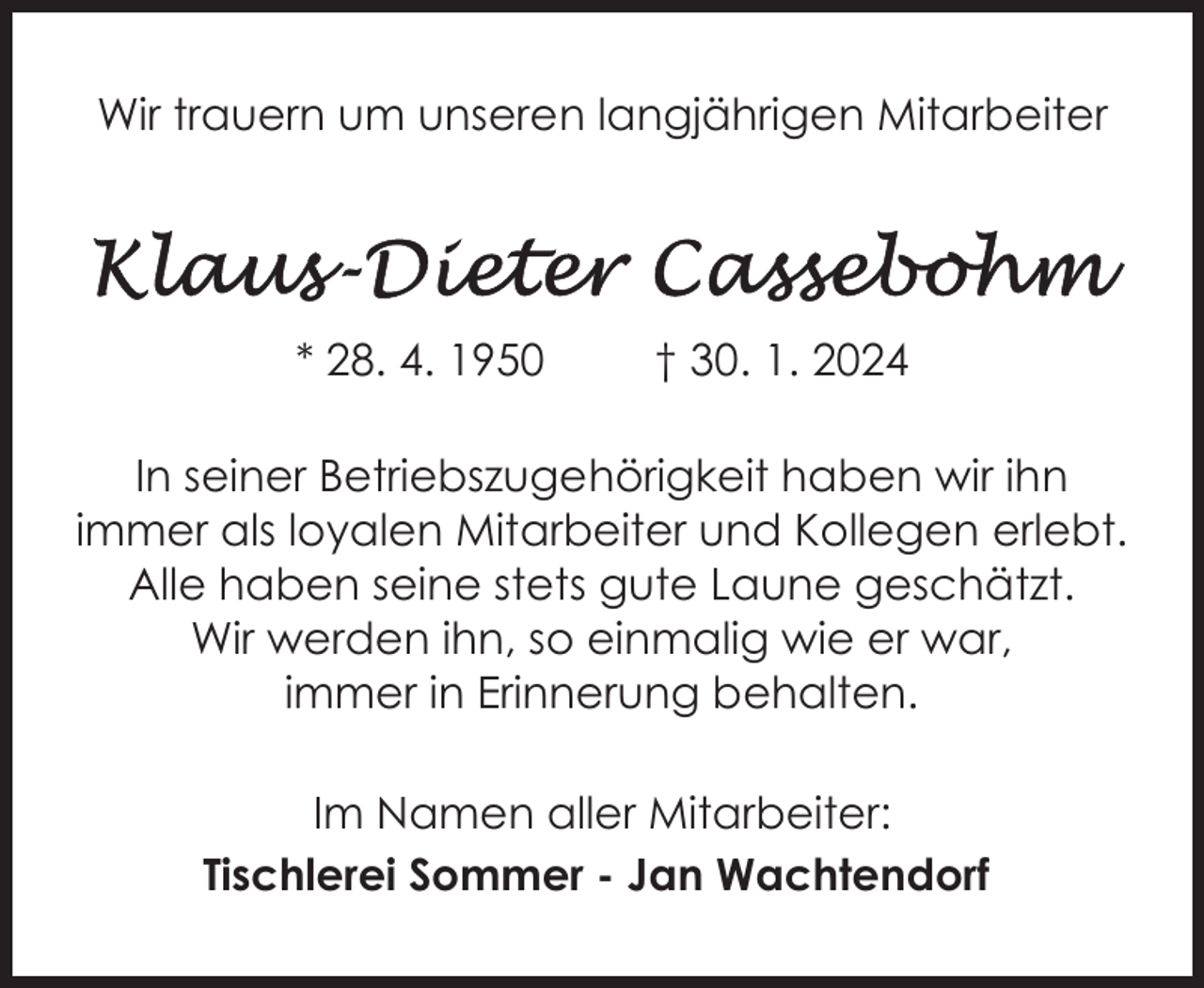 <p>Wir trauern um unseren langjährigen Mitarbeiter</p><p>* 28. 4. 1950</p><p>† 30. 1. 2024</p><p>In seiner Betriebszugehörigkeit haben wir ihn<br />immer als loyalen Mitarbeiter und Kollegen erlebt.<br />Alle haben seine stets gute Laune geschätzt.<br />Wir werden ihn, so einmalig wie er war,<br />immer in Erinnerung behalten.<br />Im Namen aller Mitarbeiter:<br />Tischlerei Sommer - Jan Wachtendorf</p>