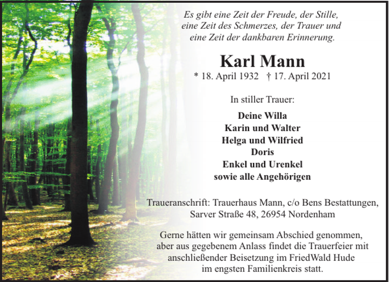 <p>Es gibt eine Zeit der Freude, der Stille,<br />eine Zeit des Schmerzes, der Trauer und<br />eine Zeit der dankbaren Erinnerung.</p><p>Karl Mann</p><p>* 18. April 1932 † 17. April 2021<br />In stiller Trauer:<br />Deine Willa<br />Karin und Walter<br />Helga und Wilfried<br />Doris<br />Enkel und Urenkel<br />sowie alle Angehörigen<br />Traueranschrift: Trauerhaus Mann, c/o Bens Bestattungen,<br />Sarver Straße 48, 26954 Nordenham<br />Gerne hätten wir gemeinsam Abschied genommen,<br />aber aus gegebenem Anlass findet die Trauerfeier mit<br />anschließender Beisetzung im FriedWald Hude<br />im engsten Familienkreis statt.</p>