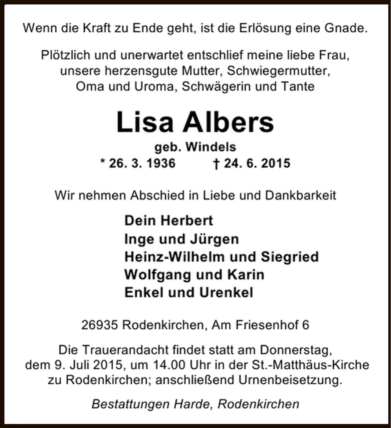 <p>Wenn die Kraft zu Ende geht, ist die Erlösung eine Gnade.<br />Plötzlich und unerwartet entschlief meine liebe Frau,<br />unsere herzensgute Mutter, Schwiegermutter,<br />Oma und Uroma, Schwägerin und Tante</p><p>Lisa Albers</p><p>geb. Windels<br />* 26. 3. 1936<br />† 24. 6. 2015<br />Wir nehmen Abschied in Liebe und Dankbarkeit</p><p>Dein Herbert<br />Inge und Jürgen<br />Heinz-Wilhelm und Siegried<br />Wolfgang und Karin<br />Enkel und Urenkel<br />26935 Rodenkirchen, Am Friesenhof 6<br />Die Trauerandacht findet statt am Donnerstag,<br />dem 9. Juli 2015, um 14.00 Uhr in der St.-Matthäus-Kirche<br />zu Rodenkirchen; anschließend Urnenbeisetzung.<br />Bestattungen Harde, Rodenkirchen</p>