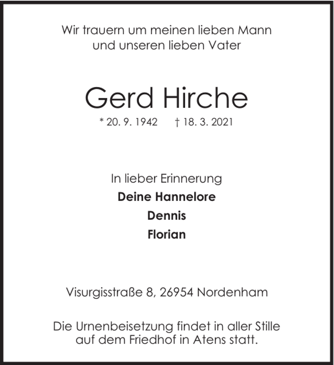 <p>Wir trauern um meinen lieben Mann<br />und unseren lieben Vater</p><p>Gerd Hirche<br />* 20. 9. 1942</p><p>† 18. 3. 2021</p><p>In lieber Erinnerung<br />Deine Hannelore<br />Dennis<br />Florian</p><p>Visurgisstraße 8, 26954 Nordenham<br />Die Urnenbeisetzung findet in aller Stille<br />auf dem Friedhof in Atens statt.</p>