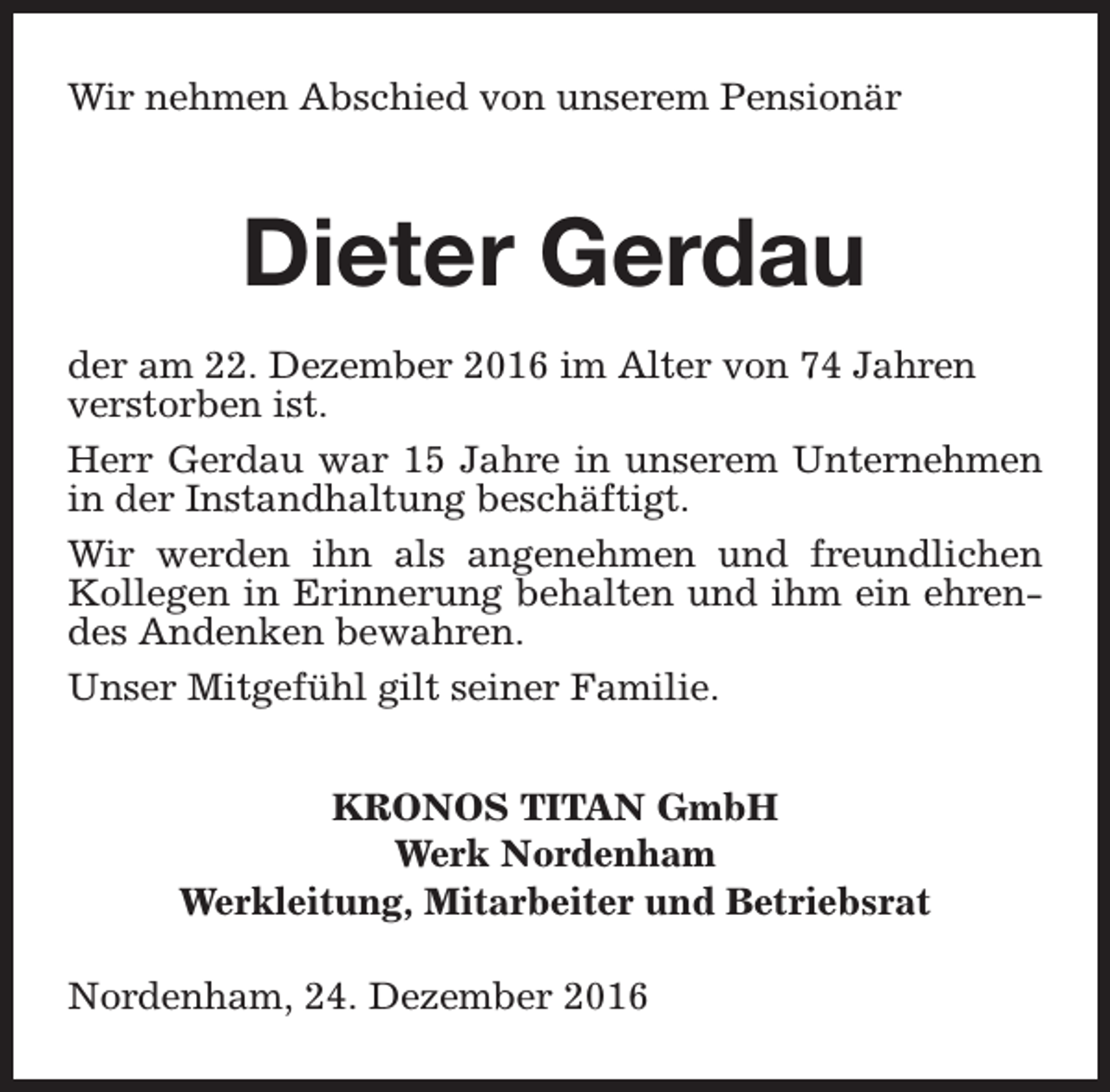 <p>Wir nehmen Abschied von unserem Pensionär</p><p>Dieter Gerdau<br />der am 22. Dezember 2016 im Alter von 74 Jahren<br />verstorben ist.<br />Herr Gerdau war 15 Jahre in unserem Unternehmen<br />in der Instandhaltung beschäftigt.<br />Wir werden ihn als angenehmen und freundlichen<br />Kollegen in Erinnerung behalten und ihm ein ehrendes Andenken bewahren.<br />Unser Mitgefühl gilt seiner Familie.<br />KRONOS TITAN GmbH<br />Werk Nordenham<br />Werkleitung, Mitarbeiter und Betriebsrat<br />Nordenham, 24. Dezember 2016</p>
