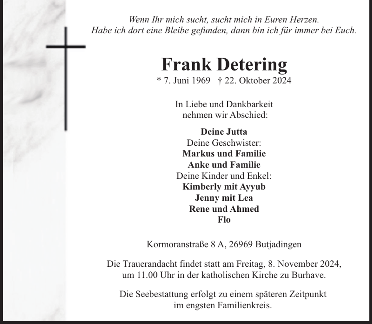 <p>Wenn Ihr mich sucht, sucht mich in Euren Herzen.<br />Habe ich dort eine Bleibe gefunden, dann bin ich für immer bei Euch.</p><p>Frank Detering</p><p>* 7. Juni 1969 † 22. Oktober 2024<br />In Liebe und Dankbarkeit<br />nehmen wir Abschied:<br />Deine Jutta<br />Deine Geschwister:<br />Markus und Familie<br />Anke und Familie<br />Deine Kinder und Enkel:<br />Kimberly mit Ayyub<br />Jenny mit Lea<br />Rene und Ahmed<br />Flo<br />Kormoranstraße 8 A, 26969 Butjadingen<br />Die Trauerandacht findet statt am Freitag, 8. November 2024,<br />um 11.00 Uhr in der katholischen Kirche zu Burhave.<br />Die Seebestattung erfolgt zu einem späteren Zeitpunkt<br />im engsten Familienkreis.</p>