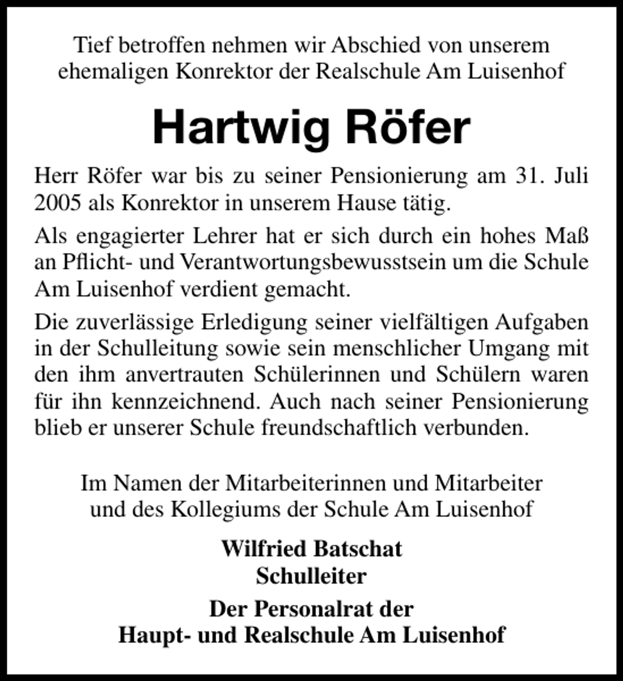 <p>Tief betroffen nehmen wir Abschied von unserem<br />ehemaligen Konrektor der Realschule Am Luisenhof</p><p>Hartwig Röfer<br />Herr Röfer war bis zu seiner Pensionierung am 31. Juli<br />2005 als Konrektor in unserem Hause tätig.<br />Als engagierter Lehrer hat er sich durch ein hohes Maß<br />an Pﬂicht- und Verantwortungsbewusstsein um die Schule<br />Am Luisenhof verdient gemacht.<br />Die zuverlässige Erledigung seiner vielfältigen Aufgaben<br />in der Schulleitung sowie sein menschlicher Umgang mit<br />den ihm anvertrauten Schülerinnen und Schülern waren<br />für ihn kennzeichnend. Auch nach seiner Pensionierung<br />blieb er unserer Schule freundschaftlich verbunden.<br />Im Namen der Mitarbeiterinnen und Mitarbeiter<br />und des Kollegiums der Schule Am Luisenhof<br />Wilfried Batschat<br />Schulleiter<br />Der Personalrat der<br />Haupt- und Realschule Am Luisenhof</p>