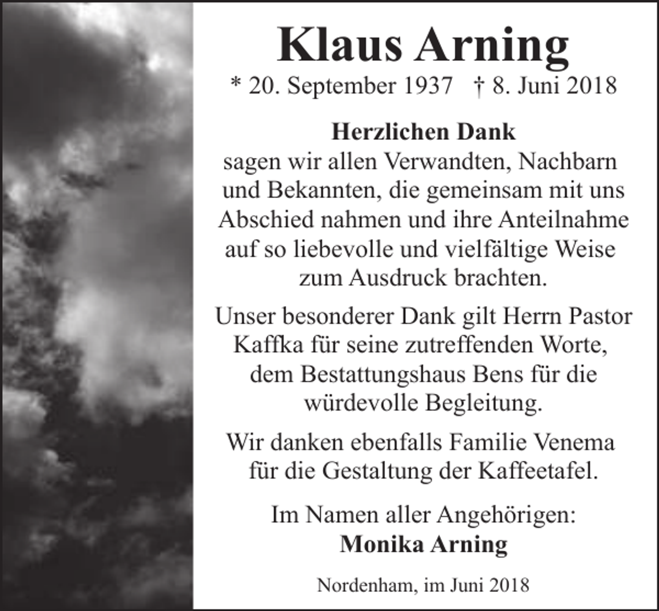 <p>Klaus Arning</p><p>* 20. September 1937 † 8. Juni 2018<br />Herzlichen Dank<br />sagen wir allen Verwandten, Nachbarn<br />und Bekannten, die gemeinsam mit uns<br />Abschied nahmen und ihre Anteilnahme<br />auf so liebevolle und vielfältige Weise<br />zum Ausdruck brachten.<br />Unser besonderer Dank gilt Herrn Pastor<br />Kaffka für seine zutreffenden Worte,<br />dem Bestattungshaus Bens für die<br />würdevolle Begleitung.<br />Wir danken ebenfalls Familie Venema<br />für die Gestaltung der Kaffeetafel.<br />Im Namen aller Angehörigen:<br />Monika Arning<br />Nordenham, im Juni 2018</p>