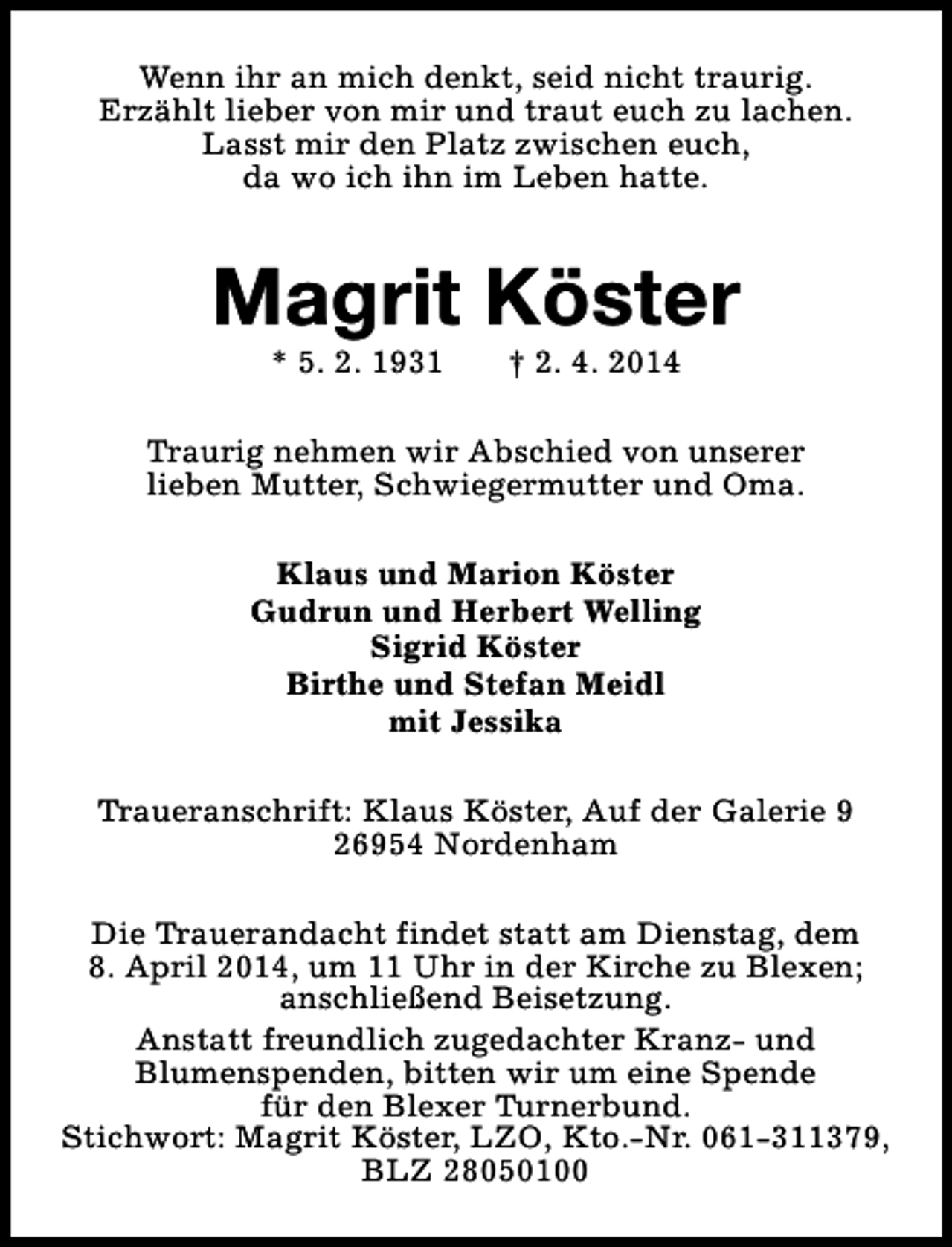 <p>Wenn ihr an mich denkt, seid nicht traurig.<br />Erzählt lieber von mir und traut euch zu lachen.<br />Lasst mir den Platz zwischen euch,<br />da wo ich ihn im Leben hatte.</p><p>Magrit Köster<br />* 5. 2. 1931</p><p>† 2. 4. 2014</p><p>Traurig nehmen wir Abschied von unserer<br />lieben Mutter, Schwiegermutter und Oma.<br />Klaus und Marion Köster<br />Gudrun und Herbert Welling<br />Sigrid Köster<br />Birthe und Stefan Meidl<br />mit Jessika<br />Traueranschrift: Klaus Köster, Auf der Galerie 9<br />26954 Nordenham<br />Die Trauerandacht findet statt am Dienstag, dem<br />8. April 2014, um 11 Uhr in der Kirche zu Blexen;<br />anschließend Beisetzung.<br />Anstatt freundlich zugedachter Kranz- und<br />Blumenspenden, bitten wir um eine Spende<br />für den Blexer Turnerbund.<br />Stichwort: Magrit Köster, LZO, Kto.-Nr. 061-311379,<br />BLZ 28050100</p>