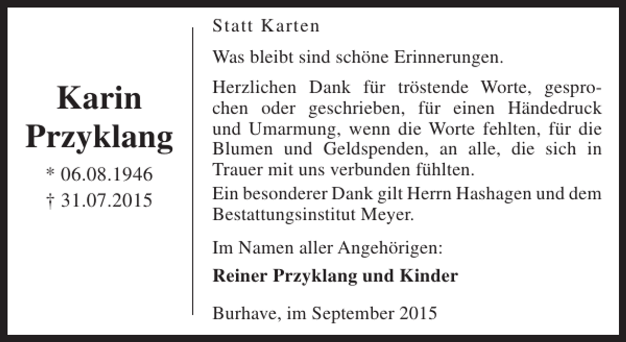 <p>Statt Karten<br />Was bleibt sind schöne Erinnerungen.</p><p>Karin<br />Przyklang<br />* 06.08.1946<br />† 31.07.2015</p><p>Herzlichen Dank für tröstende Worte, gesprochen oder geschrieben, für einen Händedruck<br />und Umarmung, wenn die Worte fehlten, für die<br />Blumen und Geldspenden, an alle, die sich in<br />Trauer mit uns verbunden fühlten.<br />Ein besonderer Dank gilt Herrn Hashagen und dem<br />Bestattungsinstitut Meyer.<br />Im Namen aller Angehörigen:<br />Reiner Przyklang und Kinder<br />Burhave, im September 2015</p>