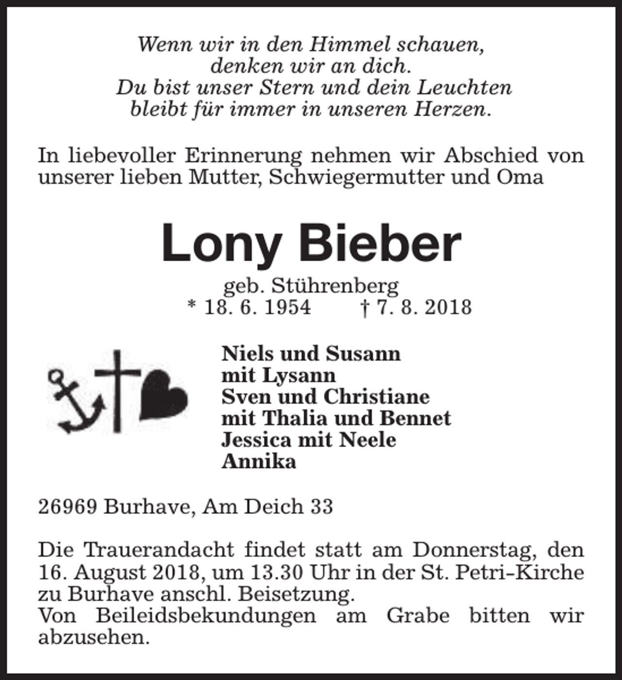 <p>Wenn wir in den Himmel schauen,<br />denken wir an dich.<br />Du bist unser Stern und dein Leuchten<br />bleibt für immer in unseren Herzen.<br />In liebevoller Erinnerung nehmen wir Abschied von<br />unserer lieben Mutter, Schwiegermutter und Oma</p><p>Lony Bieber</p><p>geb. Stührenberg<br />* 18. 6. 1954<br />† 7. 8. 2018<br />Niels und Susann<br />mit Lysann<br />Sven und Christiane<br />mit Thalia und Bennet<br />Jessica mit Neele<br />Annika</p><p>26969 Burhave, Am Deich 33<br />Die Trauerandacht findet statt am Donnerstag, den<br />16. August 2018, um 13.30 Uhr in der St. Petri-Kirche<br />zu Burhave anschl. Beisetzung.<br />Von Beileidsbekundungen am Grabe bitten wir<br />abzusehen.</p>