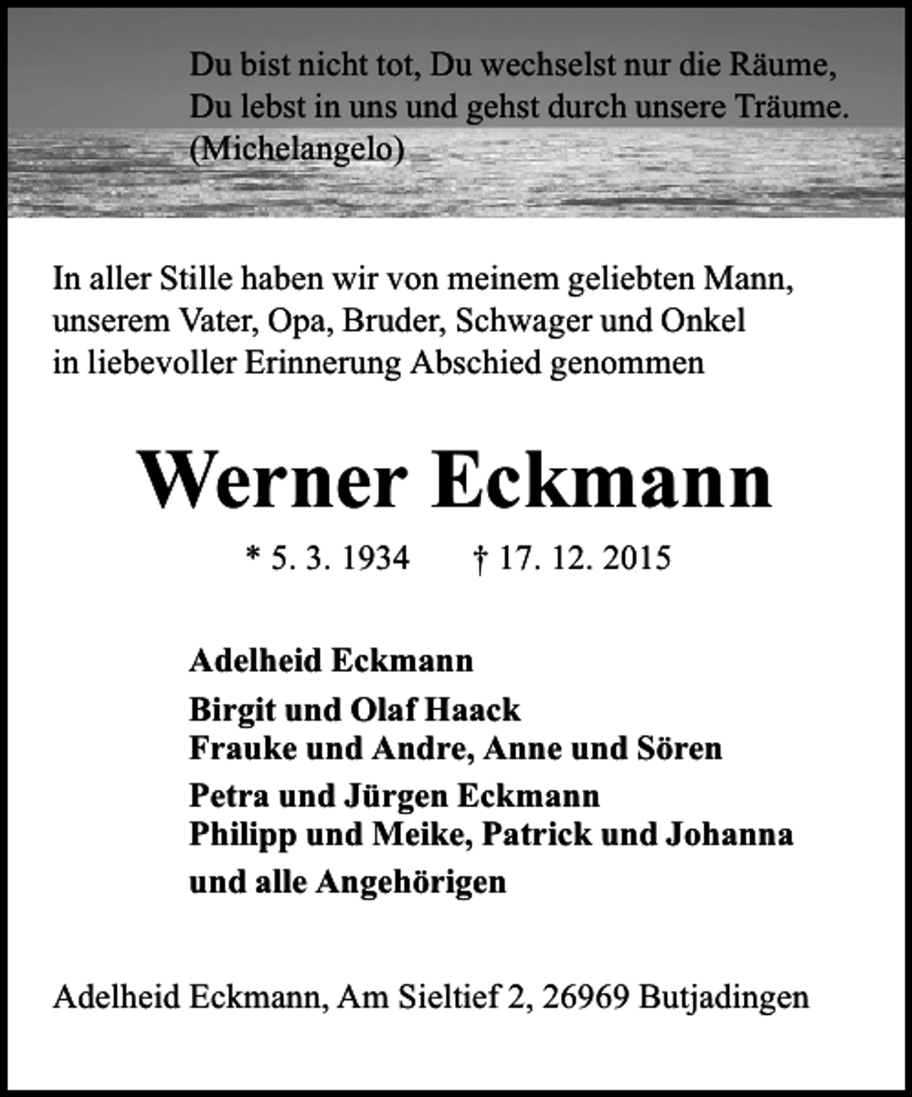 <p>Du bist nicht tot, Du wechselst nur die RÃ¤ume,<br />Du lebst in uns und gehst durch unsere TrÃ¤ume.<br />(Michelangelo)</p><p>In aller Stille haben wir von meinem geliebten Mann,<br />unserem Vater, Opa, Bruder, Schwager und Onkel<br />in liebevoller Erinnerung Abschied genommen</p><p>Werner Eckmann<br />* 5. 3. 1934</p><p>Â† 17. 12. 2015</p><p>Adelheid Eckmann<br />Birgit und Olaf Haack<br />Frauke und Andre, Anne und SÃ¶ren<br />Petra und JÃ¼rgen Eckmann<br />Philipp und Meike, Patrick und Johanna<br />und alle AngehÃ¶rigen<br />Adelheid Eckmann, Am Sieltief 2, 26969 Butjadingen</p>