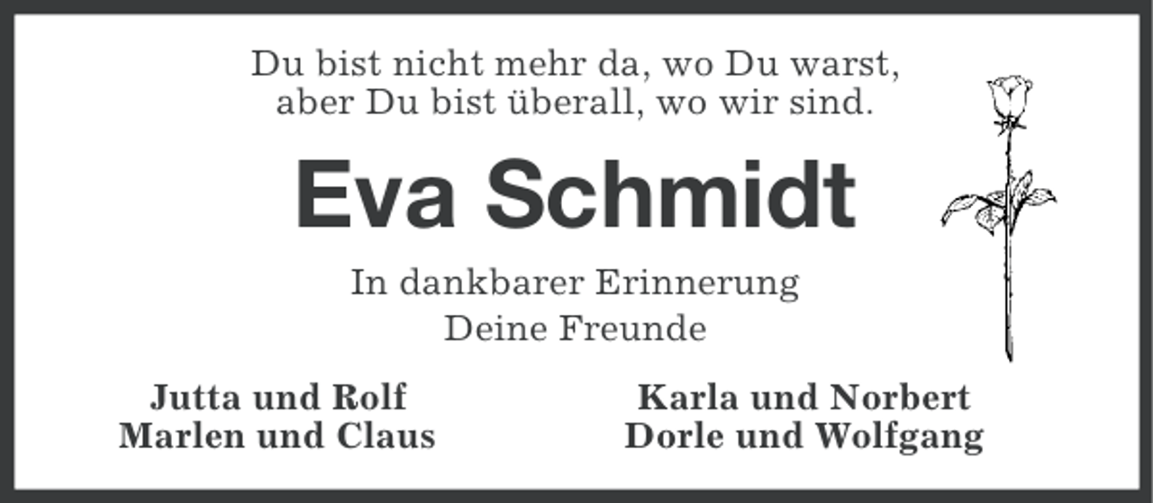 <p>Du bist nicht mehr da, wo Du warst,<br />aber Du bist überall, wo wir sind.</p><p>Eva Schmidt<br />In dankbarer Erinnerung<br />Deine Freunde<br />Jutta und Rolf<br />Marlen und Claus</p><p>Karla und Norbert<br />Dorle und Wolfgang</p>