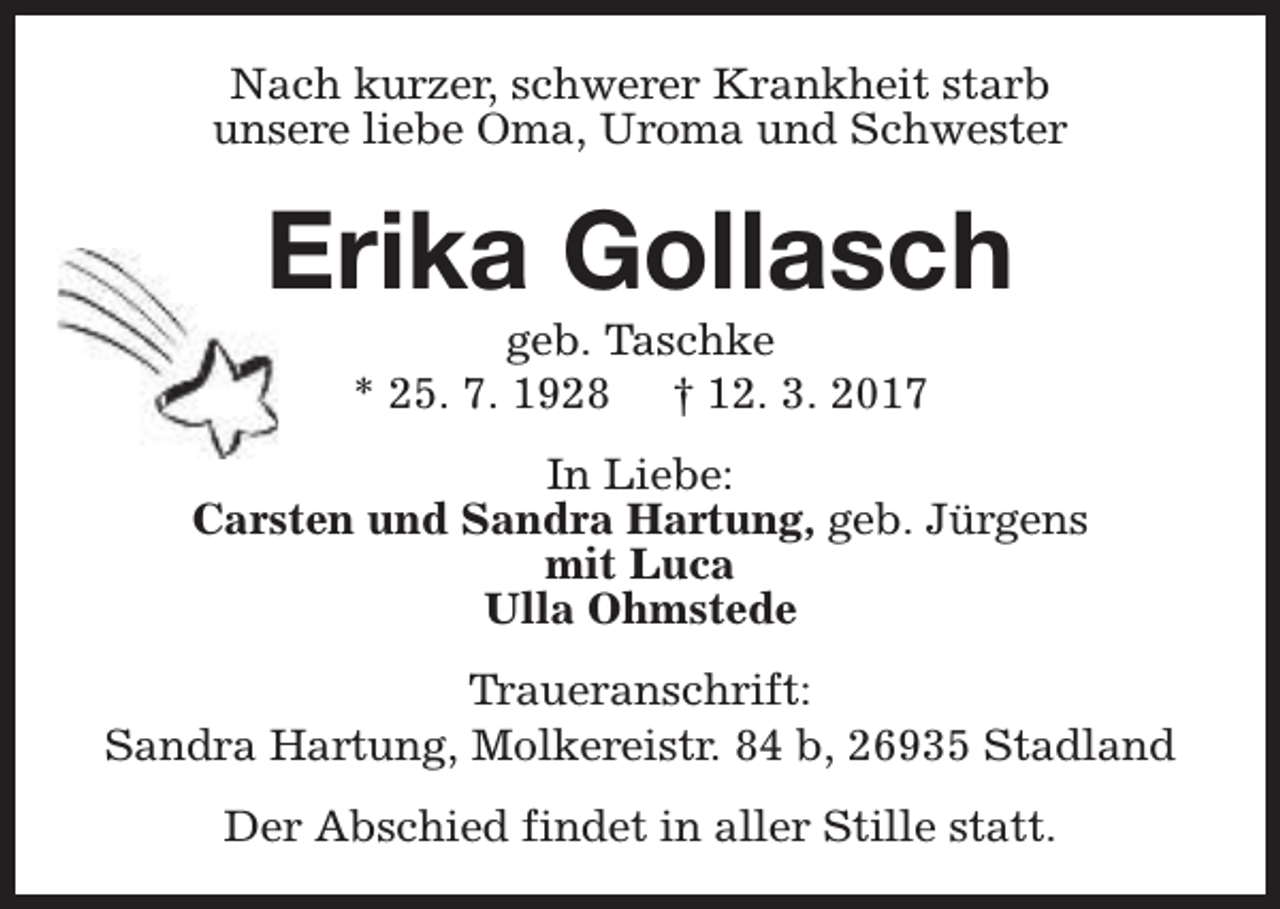 <p>Nach kurzer, schwerer Krankheit starb<br />unsere liebe Oma, Uroma und Schwester</p><p>Erika Gollasch<br />geb. Taschke<br />* 25. 7. 1928 † 12. 3. 2017</p><p>In Liebe:<br />Carsten und Sandra Hartung, geb. Jürgens<br />mit Luca<br />Ulla Ohmstede<br />Traueranschrift:<br />Sandra Hartung, Molkereistr. 84 b, 26935 Stadland<br />Der Abschied findet in aller Stille statt.</p>