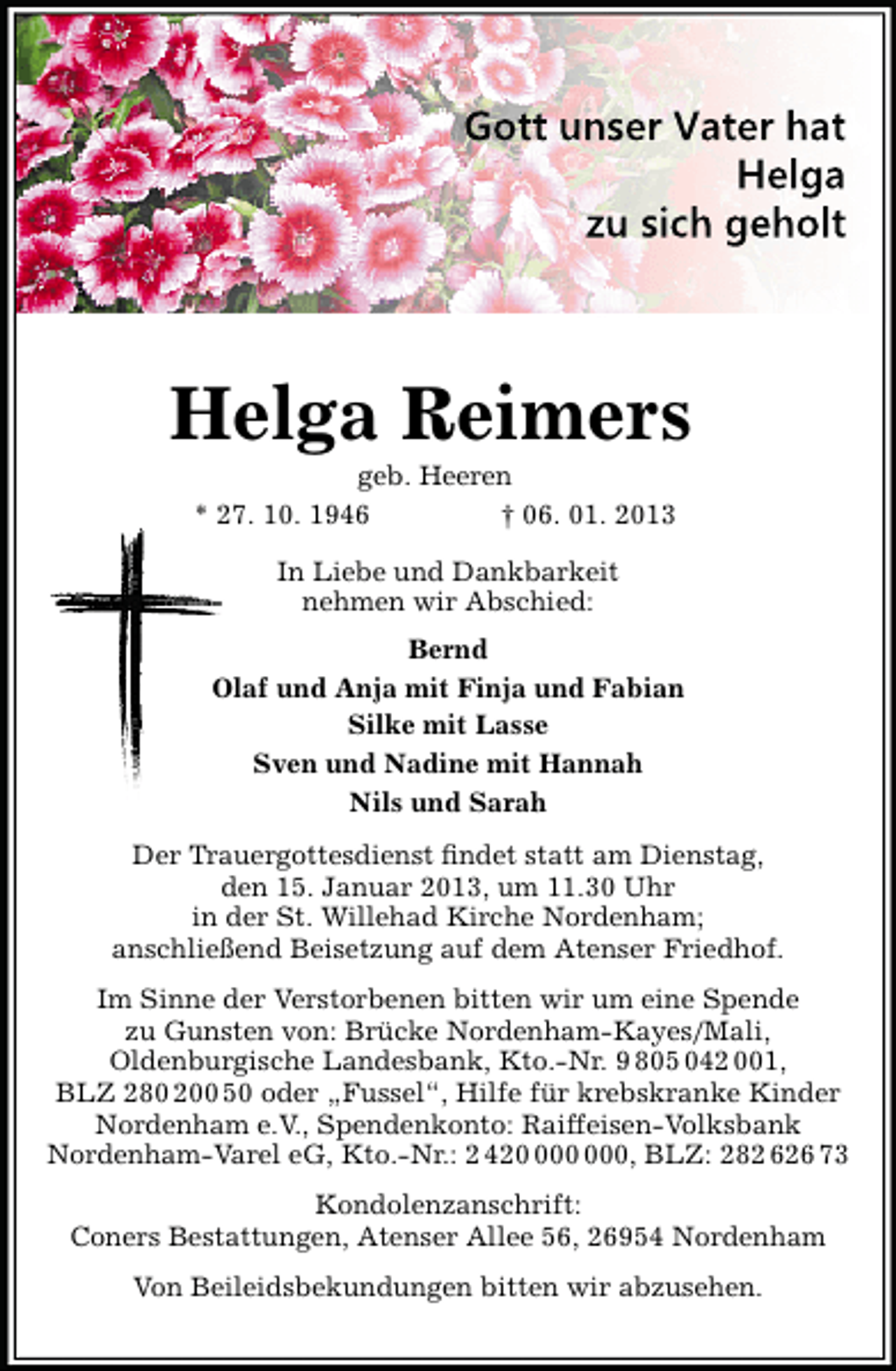 <p>Gott unser Vater hat<br />Helga<br />zu sich geholt</p><p>Helga Reimers<br />geb. Heeren<br />* 27. 10. 1946<br />† 06. 01. 2013<br />In Liebe und Dankbarkeit<br />nehmen wir Abschied:<br />Bernd<br />Olaf und Anja mit Finja und Fabian<br />Silke mit Lasse<br />Sven und Nadine mit Hannah<br />Nils und Sarah<br />Der Trauergottesdienst ﬁndet statt am Dienstag,<br />den 15. Januar 2013, um 11.30 Uhr<br />in der St. Willehad Kirche Nordenham;<br />anschließend Beisetzung auf dem Atenser Friedhof.<br />Im Sinne der Verstorbenen bitten wir um eine Spende<br />zu Gunsten von: Brücke Nordenham-Kayes/Mali,<br />Oldenburgische Landesbank, Kto.-Nr. 9 805 042 001,<br />BLZ 280 200 50 oder „Fussel“, Hilfe für krebskranke Kinder<br />Nordenham e.V., Spendenkonto: Raiffeisen-Volksbank<br />Nordenham-Varel eG, Kto.-Nr.: 2 420, BLZ: 282 626 73<br />Kondolenzanschrift:<br />Coners Bestattungen, Atenser Allee 56, 26954 Nordenham<br />Von Beileidsbekundungen bitten wir abzusehen.</p>