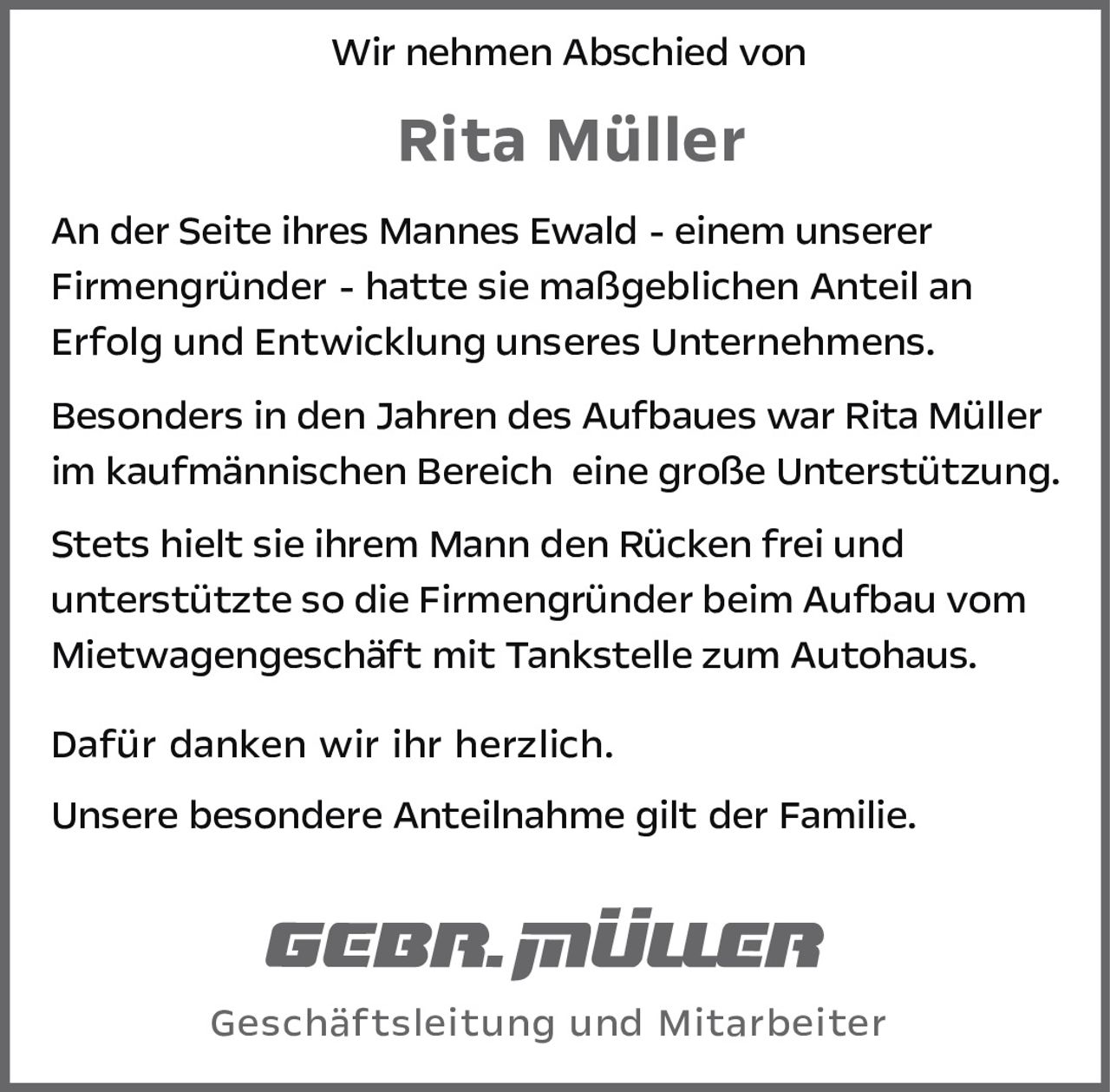 <p>Wir nehmen Abschied von <strong>Rita Müller</strong></p>

<p>An der Seite ihres Mannes Ewald - einem unserer Firmengründer - hatte sie maßgeblichen Anteil an Erfolg und Entwicklung unseres Unternehmens.</p>

<p>Besonders in den Jahren des Aufbaues war Rita Müller im kaufmännischen Bereich eine große Unterstützung.</p>

<p>Stets hielt sie ihrem Mann den Rücken frei und unterstützte so die Firmengründer beim Aufbau vom Mietwagengeschäft mit Tankstelle zum Autohaus.</p>

<p>Dafür danken wir ihr herzlich.</p>

<p>Unsere besondere Anteilnahme gilt der Familie.</p>

<p>Geschäftsleitung und Mitarbeiter</p>