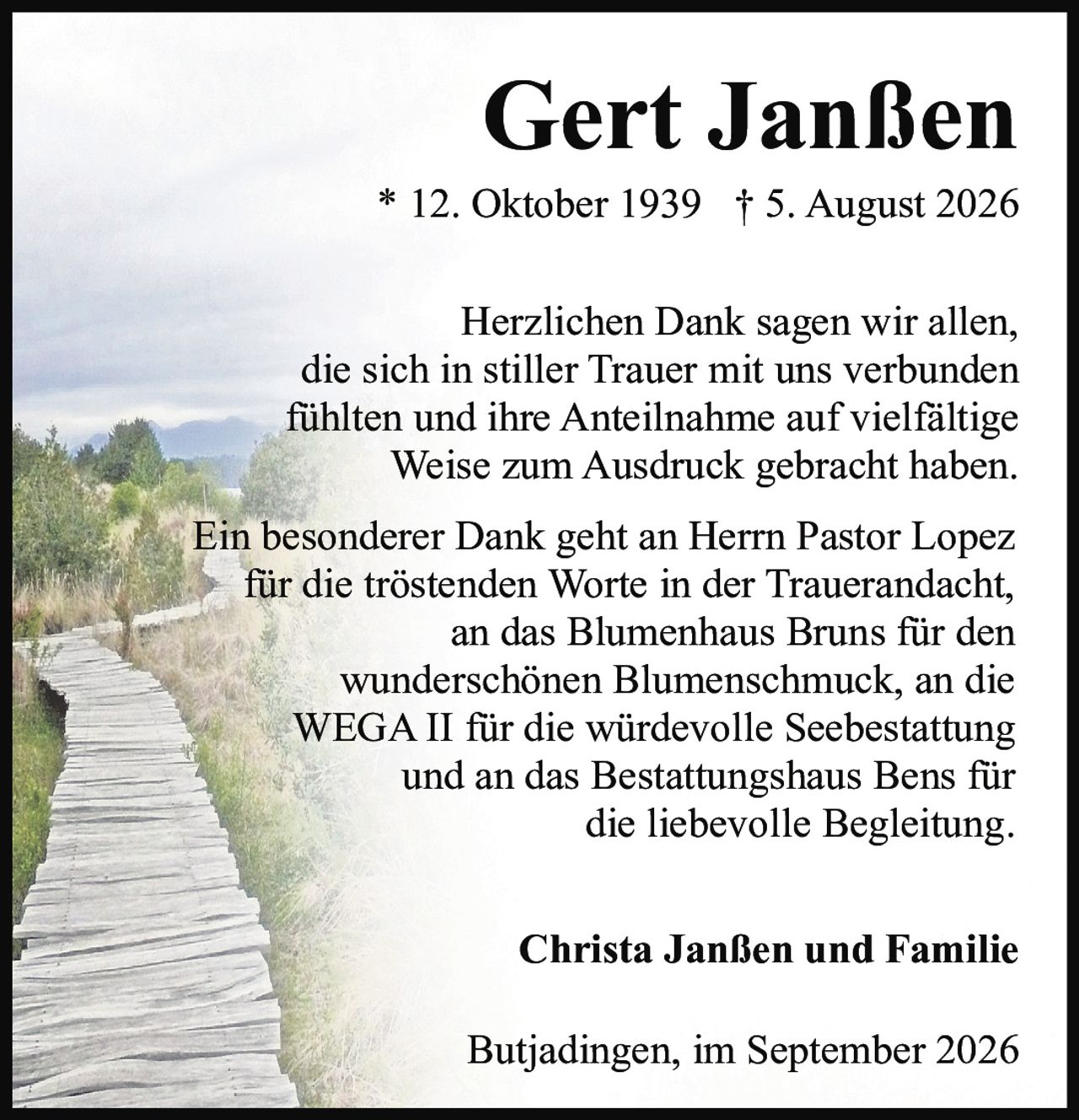 <p><strong>Gert Janßen</strong><br>* 12. Oktober 1939 † 5. August 2026</p><p>Herzlichen Dank sagen wir allen, die sich in stiller Trauer mit uns verbunden fühlten und ihre Anteilnahme auf vielfältige Weise zum Ausdruck gebracht haben.</p><p>Ein besonderer Dank geht an Herrn Pastor Lopez für die tröstenden Worte in der Trauerandacht, an das Blumenhaus Bruns für den wunderschönen Blumenschmuck, an die WEGA II für die würdevolle Seebestattung und an das Bestattungshaus Bens für die liebevolle Begleitung.</p><p><strong>Christa Janßen und Familie</strong></p><p>Butjadingen, im September 2026</p>