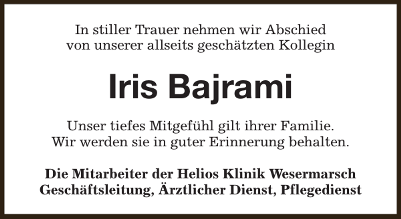 <p>In stiller Trauer nehmen wir Abschied<br />von unserer allseits geschätzten Kollegin</p><p>Iris Bajrami<br />Unser tiefes Mitgefühl gilt ihrer Familie.<br />Wir werden sie in guter Erinnerung behalten.<br />Die Mitarbeiter der Helios Klinik Wesermarsch<br />Geschäftsleitung, Ärztlicher Dienst, Pflegedienst</p>