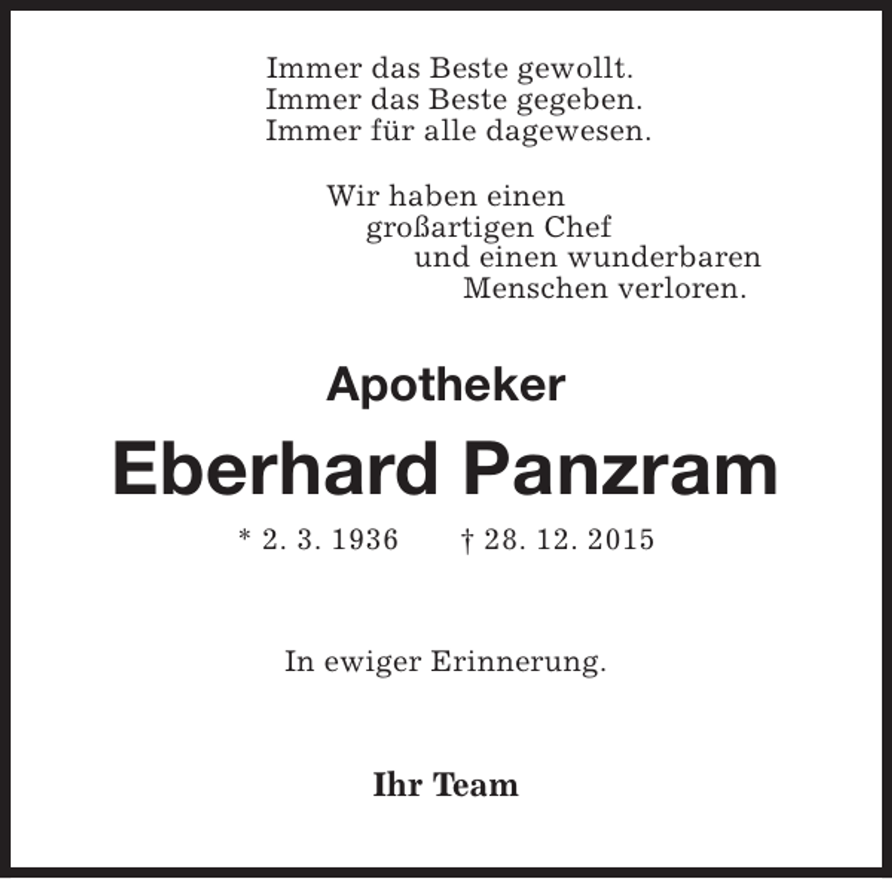 <p>Immer das Beste gewollt.<br />Immer das Beste gegeben.<br />Immer für alle dagewesen.<br />Wir haben einen<br />großartigen Chef<br />und einen wunderbaren<br />Menschen verloren.</p><p>Apotheker</p><p>Eberhard Panzram<br />* 2. 3. 1936</p><p>† 28. 12. 2015</p><p>In ewiger Erinnerung.</p><p>Ihr Team</p>