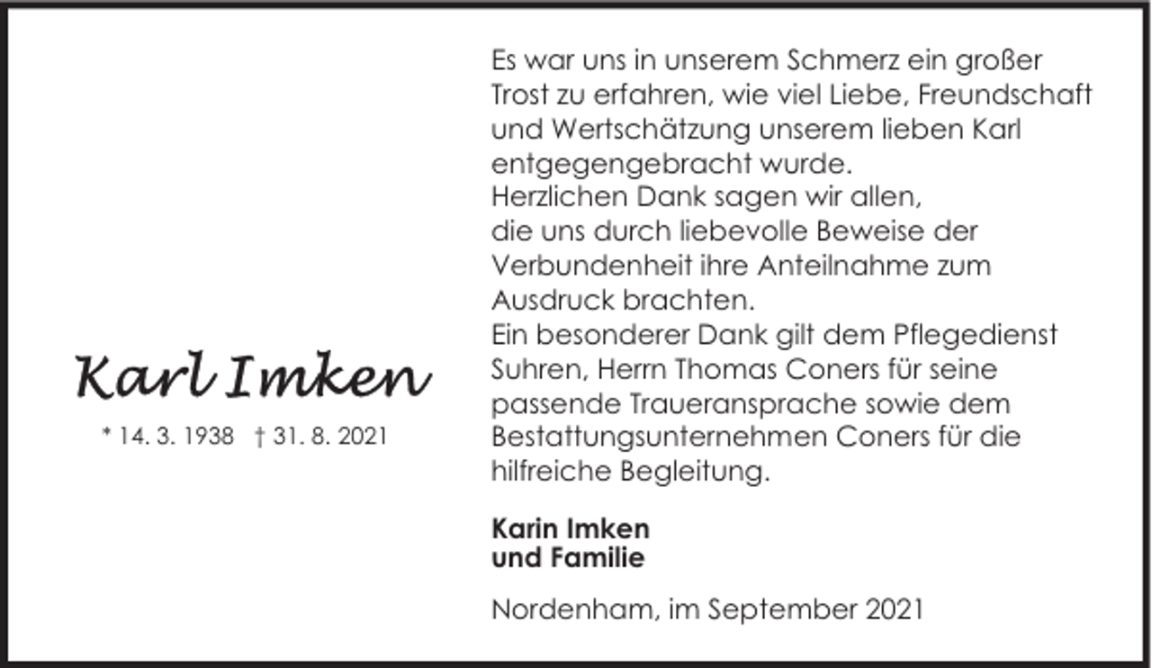 <p>* 14. 3. 1938 † 31. 8. 2021</p><p>Es war uns in unserem Schmerz ein großer<br />Trost zu erfahren, wie viel Liebe, Freundschaft<br />und Wertschätzung unserem lieben Karl<br />entgegengebracht wurde.<br />Herzlichen Dank sagen wir allen,<br />die uns durch liebevolle Beweise der<br />Verbundenheit ihre Anteilnahme zum<br />Ausdruck brachten.<br />Ein besonderer Dank gilt dem Pflegedienst<br />Suhren, Herrn Thomas Coners für seine<br />passende Traueransprache sowie dem<br />Bestattungsunternehmen Coners für die<br />hilfreiche Begleitung.<br />Karin Imken<br />und Familie<br />Nordenham, im September 2021</p>