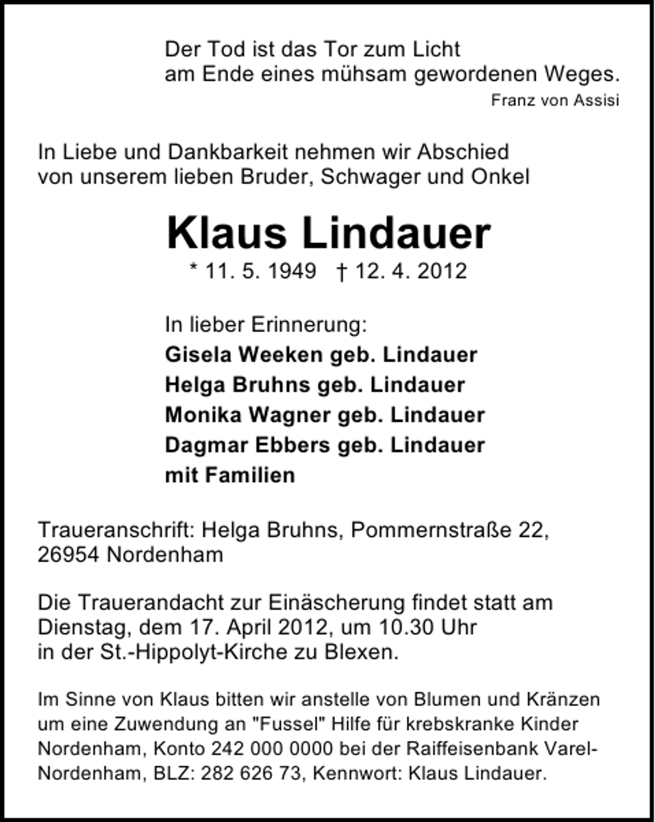 <p>Der Tod ist das Tor zum Licht<br />am Ende eines mühsam gewordenen Weges.<br />Franz von Assisi</p><p>In Liebe und Dankbarkeit nehmen wir Abschied<br />von unserem lieben Bruder, Schwager und Onkel</p><p>Klaus Lindauer<br />* 11. 5. 1949 † 12. 4. 2012</p><p>In lieber Erinnerung:<br />Gisela Weeken geb. Lindauer<br />Helga Bruhns geb. Lindauer<br />Monika Wagner geb. Lindauer<br />Dagmar Ebbers geb. Lindauer<br />mit Familien<br />Traueranschrift: Helga Bruhns, Pommernstraße 22,<br />26954 Nordenham<br />Die Trauerandacht zur Einäscherung findet statt am<br />Dienstag, dem 17. April 2012, um 10.30 Uhr<br />in der St.-Hippolyt-Kirche zu Blexen.<br />Im Sinne von Klaus bitten wir anstelle von Blumen und Kränzen<br />um eine Zuwendung an "Fussel" Hilfe für krebskranke Kinder<br />Nordenham, Konto 242 0 bei der Raiffeisenbank VarelNordenham, BLZ: 282 626 73, Kennwort: Klaus Lindauer.</p>