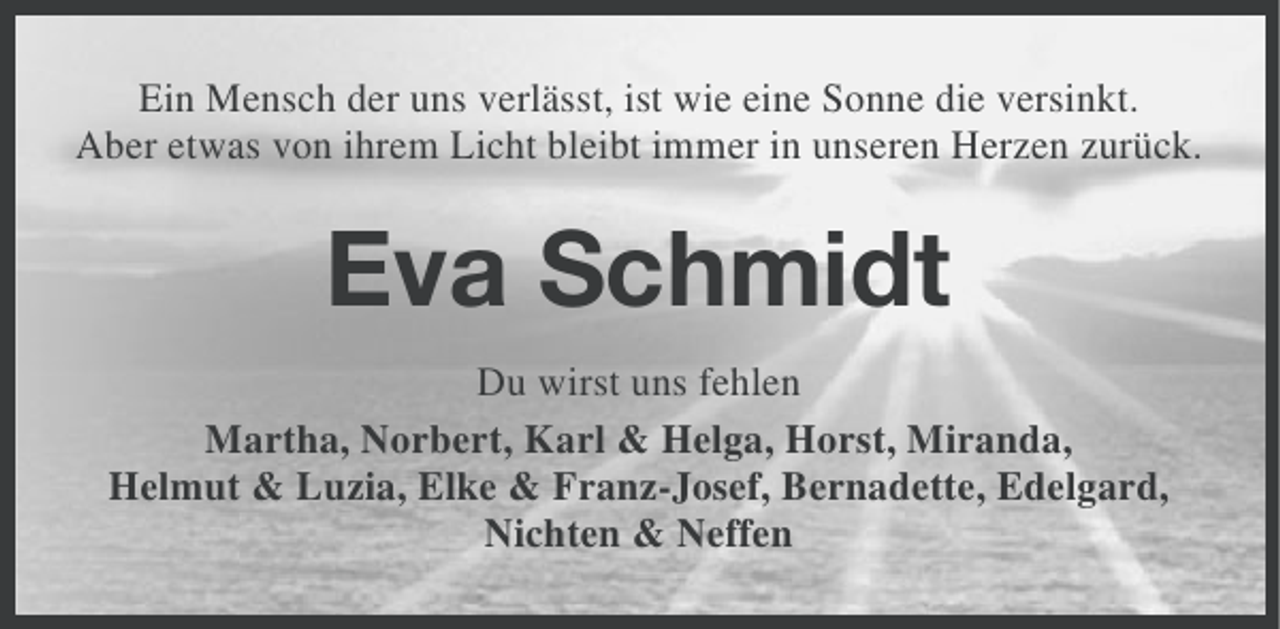 <p>Ein Mensch der uns verlässt, ist wie eine Sonne die versinkt.<br />Aber etwas von ihrem Licht bleibt immer in unseren Herzen zurück.</p><p>Eva Schmidt<br />Du wirst uns fehlen<br />Martha, Norbert, Karl &amp; Helga, Horst, Miranda,<br />Helmut &amp; Luzia, Elke &amp; Franz-Josef, Bernadette, Edelgard,<br />Nichten &amp; Neffen</p>