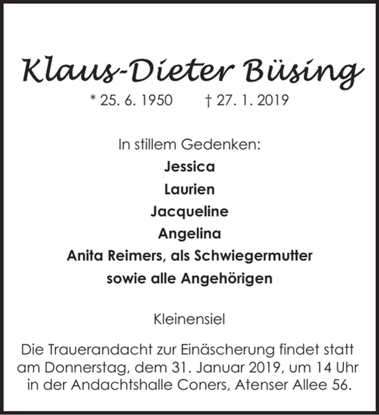 <p>* 25. 6. 1950</p><p>† 27. 1. 2019</p><p>In stillem Gedenken:<br />Jessica<br />Laurien<br />Jacqueline<br />Angelina<br />Anita Reimers, als Schwiegermutter<br />sowie alle Angehörigen<br />Kleinensiel</p><p>Die Trauerandacht zur Einäscherung findet statt<br />am Donnerstag,<br />dem 31.<br />Januar<br />26935 Stadland,<br />Gelbe<br />Gate 62019, um 14 Uhr<br />in der Andachtshalle Coners, Atenser Allee 56.</p>