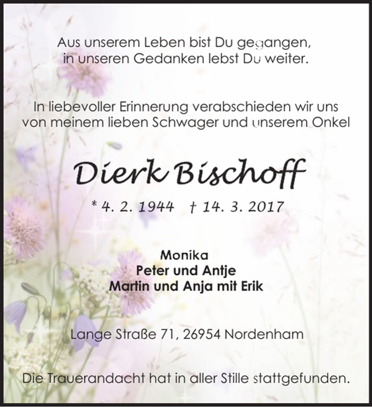 <p>gangen,<br />Aus unserem Leben bist Du geg<br />u weiter.<br />in unseren Gedanken lebst Du<br />In liebevoller Erinnerung verabschieden wir uns<br />von meinem lieben Schwager und unserem Onkel</p><p>* 4. 2. 1944</p><p>† 14. 3. 2017</p><p>Monika<br />Peter und Antje<br />Martin und Anja mit Erik<br />Lange Straße 71, 26954 Nordenham<br />Die Trauerandacht hat in aller Stille stattgefunden.</p>