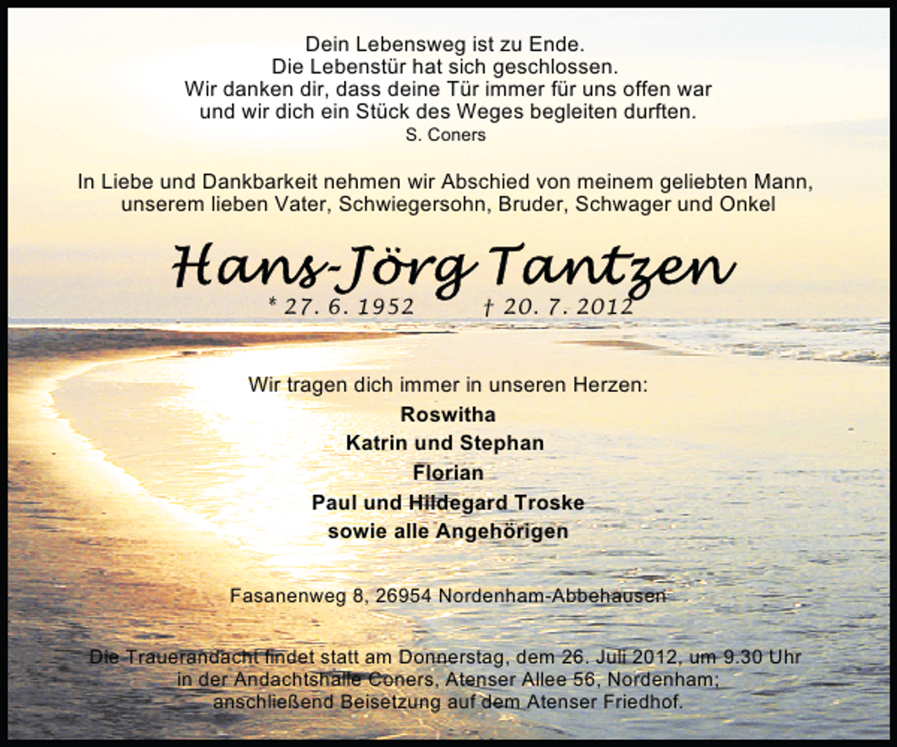 <p>Dein Lebensweg ist zu Ende.<br />Die Lebenstür hat sich geschlossen.<br />Wir danken dir, dass deine Tür immer für uns offen war<br />und wir dich ein Stück des Weges begleiten durften.<br />S. Coners</p><p>In Liebe und Dankbarkeit nehmen wir Abschied von meinem geliebten Mann,<br />unserem lieben Vater, Schwiegersohn, Bruder, Schwager und Onkel</p><p>* 27. 6. 1952</p><p>† 20. 7. 2012</p><p>Wir tragen dich immer in unseren Herzen:<br />Roswitha<br />Katrin und Stephan<br />Florian<br />Paul und Hildegard Troske<br />sowie alle Angehörigen<br />Fasanenweg 8, 26954 Nordenham-Abbehausen<br />Die Trauerandacht findet statt am Donnerstag, dem 26. Juli 2012, um 9.30 Uhr<br />in der Andachtshalle Coners, Atenser Allee 56, Nordenham;<br />anschließend Beisetzung auf dem Atenser Friedhof.</p>