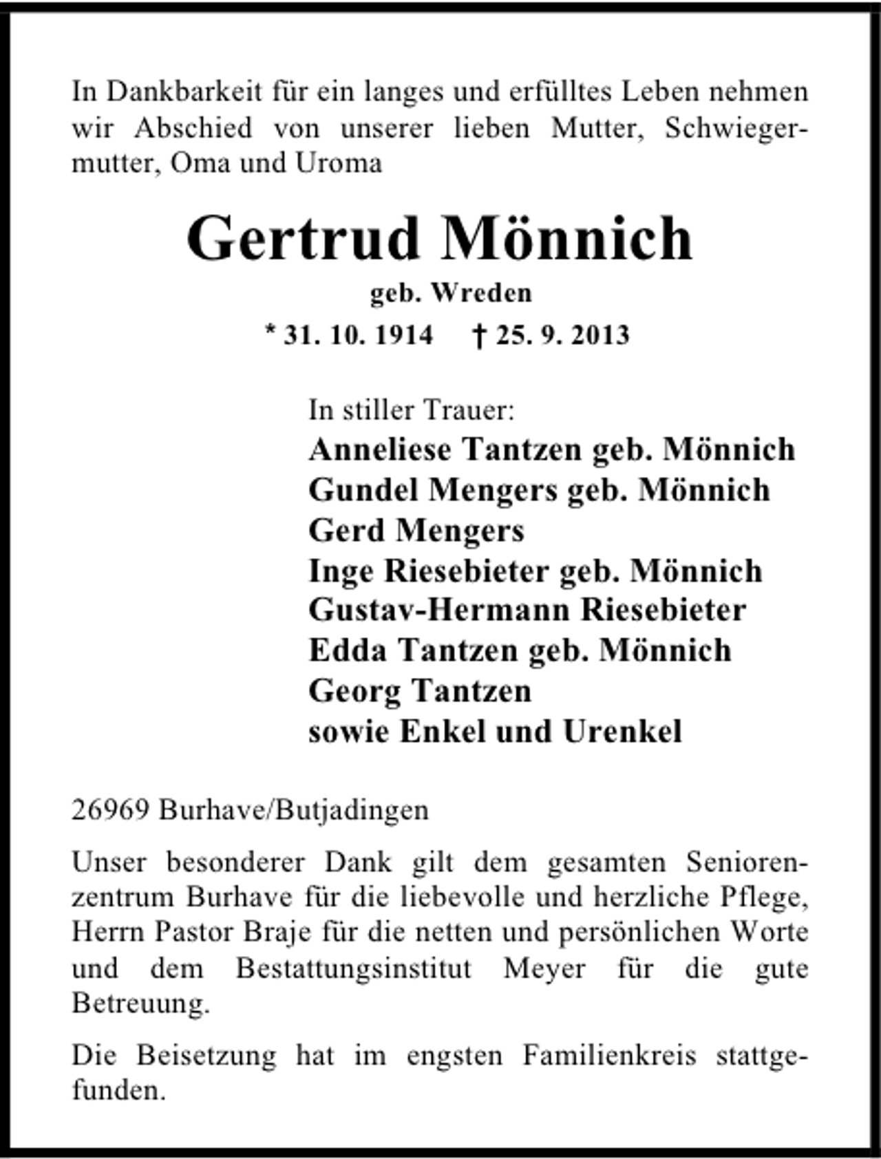 <p>In Dankbarkeit für ein langes und erfülltes Leben nehmen<br />wir Abschied von unserer lieben Mutter, Schwiegermutter, Oma und Uroma</p><p>Gertrud Mönnich<br />geb. Wreden<br />* 31. 10. 1914 † 25. 9. 2013</p><p>In stiller Trauer:</p><p>Anneliese Tantzen geb. Mönnich<br />Gundel Mengers geb. Mönnich<br />Gerd Mengers<br />Inge Riesebieter geb. Mönnich<br />Gustav-Hermann Riesebieter<br />Edda Tantzen geb. Mönnich<br />Georg Tantzen<br />sowie Enkel und Urenkel<br />26969 Burhave/Butjadingen<br />Unser besonderer Dank gilt dem gesamten Seniorenzentrum Burhave für die liebevolle und herzliche Pflege,<br />Herrn Pastor Braje für die netten und persönlichen Worte<br />und dem Bestattungsinstitut Meyer für die gute<br />Betreuung.<br />Die Beisetzung hat im engsten Familienkreis stattgefunden.</p>