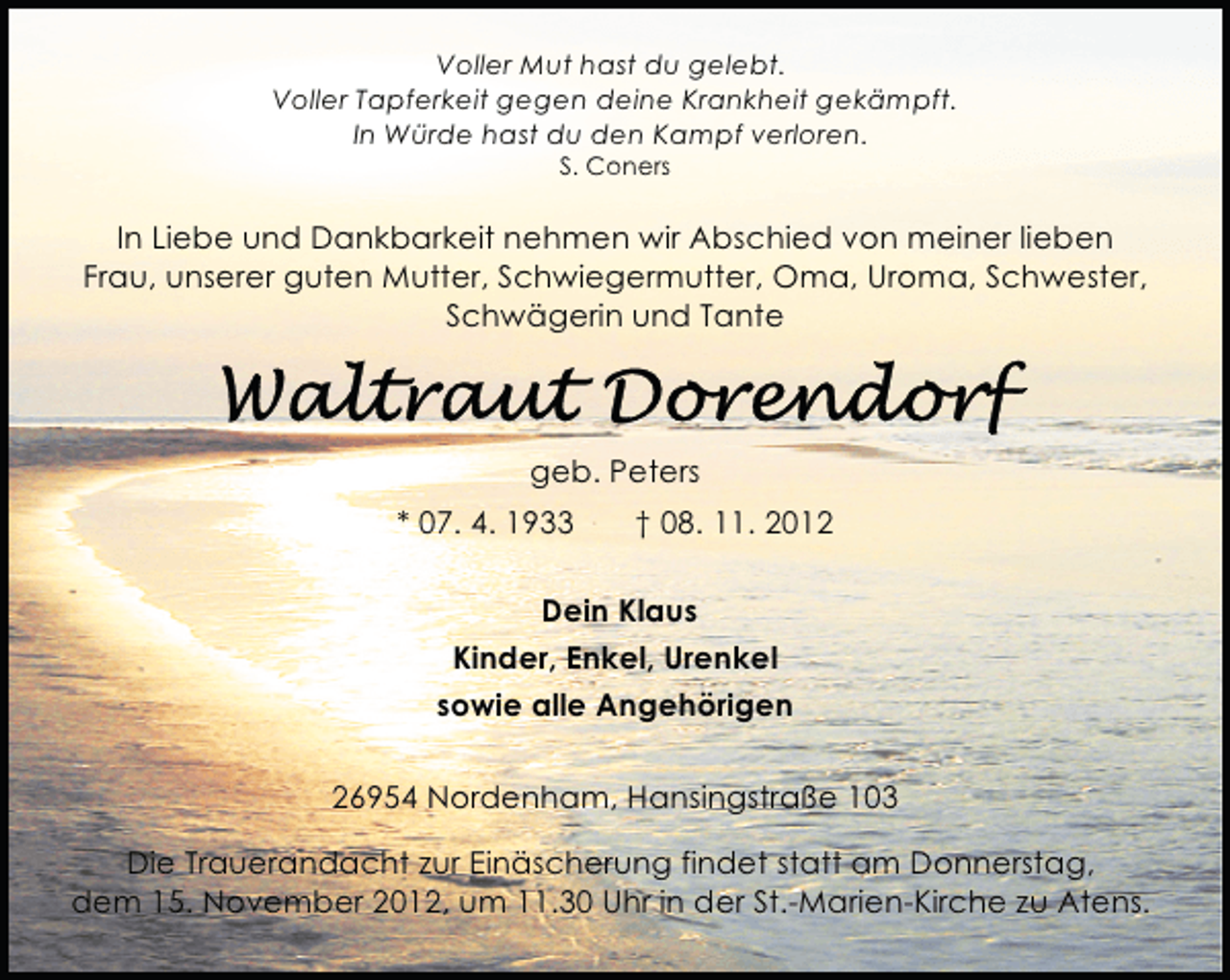 <p>Voller Mut hast du gelebt.<br />Voller Tapferkeit gegen deine Krankheit gekämpft.<br />In Würde hast du den Kampf verloren.<br />S. Coners</p>
<p>In Liebe und Dankbarkeit nehmen wir Abschied von meiner lieben<br />Frau, unserer guten Mutter, Schwiegermutter, Oma, Uroma, Schwester,<br />Schwägerin und Tante</p>
<p>geb. Peters<br />* 07. 4. 1933</p>
<p>† 08. 11. 2012</p>
<p>Dein Klaus<br />Kinder, Enkel, Urenkel<br />sowie alle Angehörigen<br />26954 Nordenham, Hansingstraße 103<br />Die Trauerandacht zur Einäscherung findet statt am Donnerstag,<br />dem 15. November 2012, um 11.30 Uhr in der St.-Marien-Kirche zu Atens.</p>