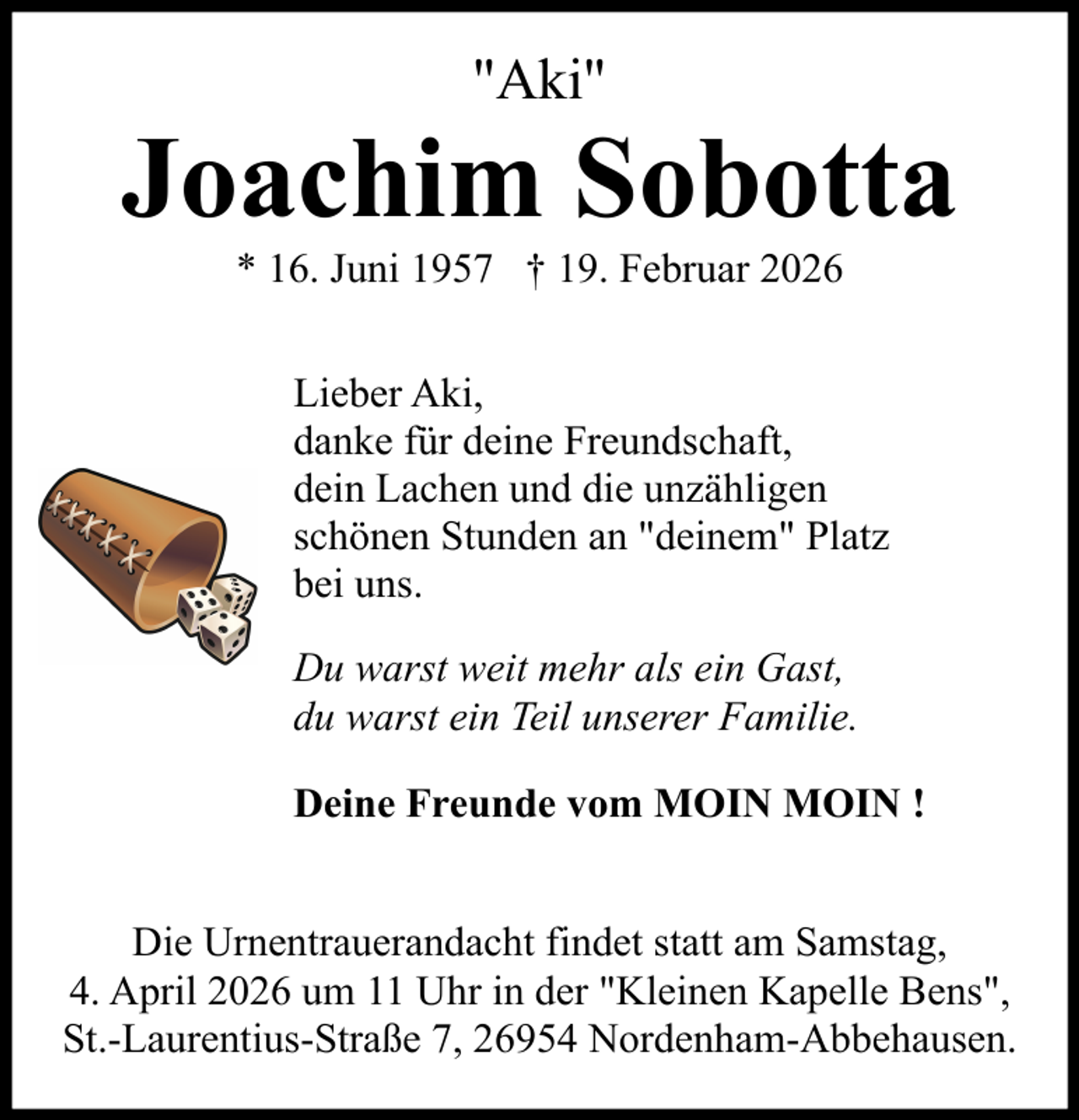 <p>"Aki"</p><p>Joachim Sobotta<br />* 16. Juni 1957 † 19. Februar 2026<br />Lieber Aki,<br />danke für deine Freundschaft,<br />dein Lachen und die unzähligen<br />schönen Stunden an "deinem" Platz<br />bei uns.<br />Du warst weit mehr als ein Gast,<br />du warst ein Teil unserer Familie.<br />Deine Freunde vom MOIN MOIN !<br />Die Urnentrauerandacht findet statt am Samstag,<br />4. April 2026 um 11 Uhr in der "Kleinen Kapelle Bens",<br />St.-Laurentius-Straße 7, 26954 Nordenham-Abbehausen.</p>