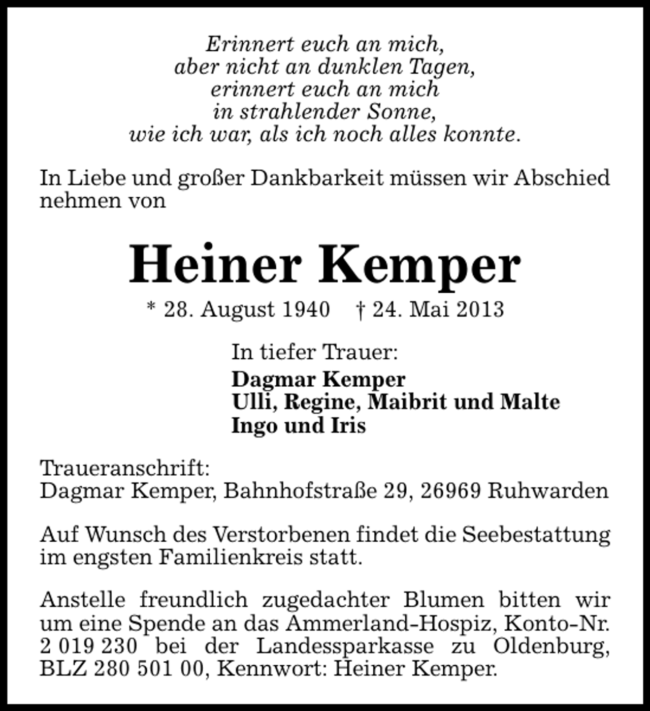 <p>Erinnert euch an mich,<br />aber nicht an dunklen Tagen,<br />erinnert euch an mich<br />in strahlender Sonne,<br />wie ich war, als ich noch alles konnte.<br />In Liebe und großer Dankbarkeit müssen wir Abschied<br />nehmen von</p><p>Heiner Kemper<br />* 28. August 1940</p><p>† 24. Mai 2013</p><p>In tiefer Trauer:<br />Dagmar Kemper<br />Ulli, Regine, Maibrit und Malte<br />Ingo und Iris<br />Traueranschrift:<br />Dagmar Kemper, Bahnhofstraße 29, 26969 Ruhwarden<br />Auf Wunsch des Verstorbenen findet die Seebestattung<br />im engsten Familienkreis statt.<br />Anstelle freundlich zugedachter Blumen bitten wir<br />um eine Spende an das Ammerland-Hospiz, Konto-Nr.<br />2 019 230 bei der Landessparkasse zu Oldenburg,<br />BLZ 280 501 00, Kennwort: Heiner Kemper.</p>