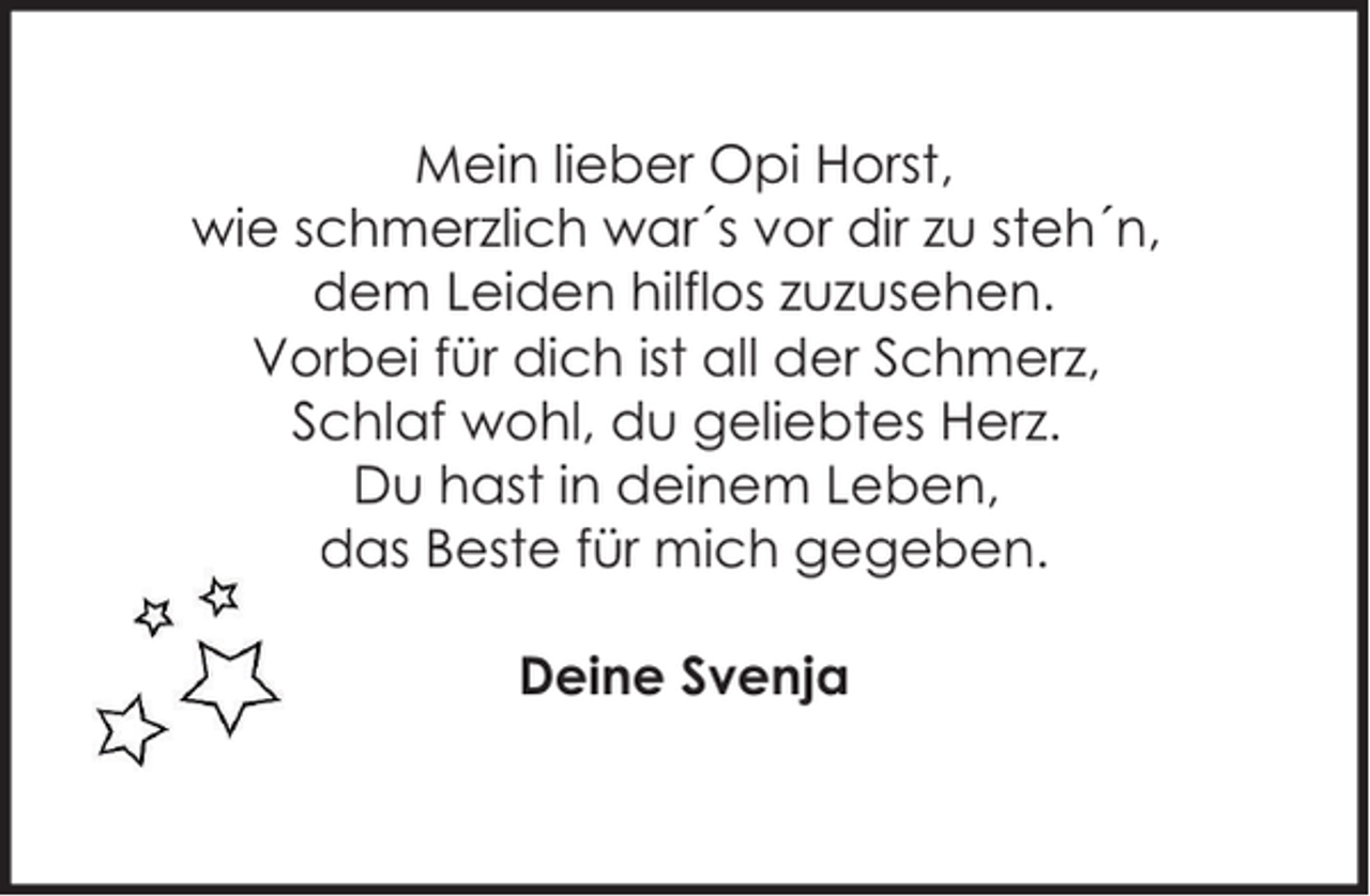 <p>Mein lieber Opi Horst,<br />wie schmerzlich war´s vor dir zu steh´n,<br />dem Leiden hilflos zuzusehen.<br />Vorbei für dich ist all der Schmerz,<br />Schlaf wohl, du geliebtes Herz.<br />Du hast in deinem Leben,<br />das Beste für mich gegeben.<br />Deine Svenja</p>